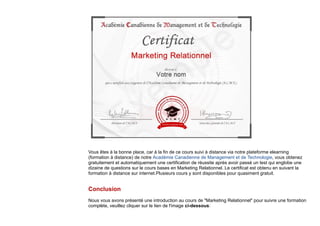 Vous êtes à la bonne place, car à la fin de ce cours suivi à distance via notre plateforme elearning
(formation à distance) de notre Académie Canadienne de Management et de Technologie, vous obtenez
gratuitement et automatiquement une certification de réussite après avoir passé un test qui englobe une
dizaine de questions sur le cours bases en Marketing Relationnel. Le certificat est obtenu en suivant la
formation à distance sur internet.Plusieurs cours y sont disponibles pour quasiment gratuit.
Conclusion
Nous vous avons présenté une introduction au cours de "Marketing Relationnel" pour suivre une formation
complète, veuillez cliquer sur le lien de l'image ci-dessous:
 