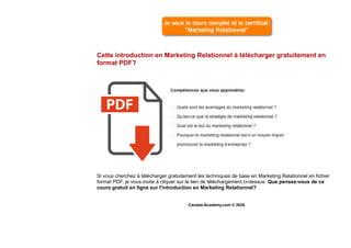 Cette introduction en Marketing Relationnel à télécharger gratuitement en
format PDF?
Si vous cherchez à télécharger gratuitement les techniques de base en Marketing Relationnel en fichier
format PDF, je vous invite à cliquer sur le lien de téléchargement ci-dessus. Que pensez-vous de ce
cours gratuit en ligne sur l'introduction en Marketing Relationnel?
Canada-Academy.com © 2020
 