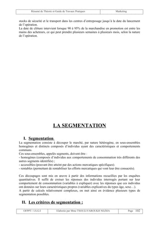 Résumé de Théorie et Guide de Travaux Pratiques                   Marketing


stocks de sécurité et le transport dans les centres d’entreposage jusqu’à la date du lancement
de l’opération.
La date de clôture intervient lorsque 90 à 95% de la marchandise en promotion est entre les
mains des acheteurs, ce qui peut prendre plusieurs semaines à plusieurs mois, selon la nature
de l’opération.




                            LA SEGMENTATION

   I. Segmentation
La segmentation consiste à découper le marché, par nature hétérogène, en sous-ensembles
homogènes et distincts composés d’individus ayant des caractéristiques et comportements
communs.
Ces sous-ensembles, appelés segments, doivent être :
- homogènes (composés d’individus aux comportements de consommation très différents des
autres segments identifiés) ;
- accessibles (pouvant être atteint par des actions mercatiques spécifiques).
- rentables (permettant de rentabiliser les efforts mercatiques qui vont leur être consacrés).

Ces découpages sont mis en œuvre à partir des informations recueillies par les enquêtes
quantitatives. Il suffit de croiser les réponses des individus interrogés portant sur leur
comportement de consommation (variables à expliquer) avec les réponses que ces individus
ont données sur leurs caractéristiques propres (variables explicatives du types âge, sexe…).
A partir de calculs relativement complexes, on met ainsi en évidence plusieurs types de
segmentation possibles.

  II. Les critères de segmentation :
   OFPPT / I.S.G.I             Elaborée par Mme TSOULI FAROUKH NEZHA                   Page 102
 