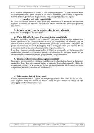 Résumé de Théorie et Guide de Travaux Pratiques                    Marketing


Un bon critère doit permettre d’évaluer la taille de chaque segment. Tel est le cas des critères
sociodémographiques à partir desquels il est aisé de dénombrer, par exemple la répartition
hommes/femmes, par tranches d’âge dans une ville, un département ou une région.
           • La valeur opératoire (accessibilité)
La valeur opératoire d’un critère sera d’autant plus importante qu’il permettra d’atteindre des
segments accessibles en direction desquels des actions commerciales spécifiques pourront
être menées.

   3. La mise en œuvre de la segmentation du marché étudié :
Cette mise en œuvre passe par trois étapes :

    a. D’abord identifier les bases de segmentation du marché étudié
Quels sont les critères utilisables pour ce marché ? La réponse à cette question nécessite une
bonne connaissance des comportements d’achat. Cette connaissance est alimentée par les
études de marché réalisées (analyses documentaire, qualitative, quantitative). L’originalité est
parfois recommandée. En effet, l’entreprise doit se distinguer autant que possible de ses
concurrents et utiliser des approches segmentales originales, créatives.
Il est donc fortement conseillé, pour faciliter la démarche segmentale, lors de la conception
des enquêtes quantitatives, d’introduire dans les questionnaires des questions portant sur les
caractéristiques sociodémographiques, géographiques, comportementales.

    b. Ensuite développer les profils de segments résultants
Pour opérer une segmentation profitable ou judicieuse, il est préférable d’avoir le choix dans
sa décision. Il sera donc nécessaire de réaliser le maximum de stimulation avec les critères de
segmentation retenus. On ne perdra pas de vue que la segmentation idéale aura le meilleur
compromis « pertinence, mesurabilité, accessibilité ».



   c. Enfin mesurer l’attrait des segments
Chaque segment obtenu fera l’objet d’une analyse approfondie. Il va falloir décider, en effet,
quels segments vont être choisis en priorité ; cette analyse s’appelle le ciblage et sera
développée dans la suite de cet ouvrage.




   OFPPT / I.S.G.I             Elaborée par Mme TSOULI FAROUKH NEZHA                    Page 105
 