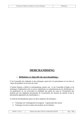 Résumé de Théorie et Guide de Travaux Pratiques                  Marketing




                              MERCHANDISING

         I.   Définition et objectifs du merchandising :
C’est l’ensemble des méthodes et des techniques ayant trait à la présentation et à la mise en
valeur des produits sur les lieux de vente.

L’institut français a définit le merchandising comme suit : «c’est l’ensemble d’études et de
techniques d’application mise en œuvre séparément ou conjointement par les distributeurs et
les producteurs en vue d’accroître la rentabilité des points de vente et l’écoulement des
produits par une adaptation permanente de l’assortiment aux besoins du marché et par la
présentation appropriée des marchandises ».

Le fond du merchandising repose sur deux catégories de techniques :

   •   Techniques de l’aménagement du magasin : l’agencement des rayons
   •   Techniques de mise en place des produits sur les linéaires


   OFPPT / I.S.G.I             Elaborée par Mme TSOULI FAROUKH NEZHA                  Page 106
 
