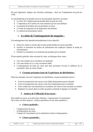 Résumé de Théorie et Guide de Travaux Pratiques                        Marketing


On peut également, intégrer une troisième techniques : choix de l’implantation du point de
vente.

Le merchandising d’un produit recouvre les principales décisions suivantes :
   • Le choix de l’emplacement du produit dans le point de vente
   • L’importance de la surface de vente (linéaire) qui lui sera attribuée
   • La quantité de produits qui sera présentée en rayon
   • Le mode de rangement ou de disposition des produits
   • Le matériel de présentation utilisé

            II.    Le chois de l’aménagement du magasin :
Cet aménagement doit répondre principalement à trois objectifs :

   •       Inciter les clients à circuler dans le plus grand nombre de rayons possibles
   •       Faciliter et minimiser les tâches de manutention des employés (réduire le temps de
           réassortiment)
   •       Faciliter la circulation et la recherche des produits par la clientèle

D’une manière générale, dans un point de vente, on distingue deux zones :

   •       Une zone chaude où la circulation est spontanée
   •       Une zone froide où il y a une circulation faible
   •       L’aménagement du point de vente doit donc permettre d’éviter la faiblesse de la
           circulation dans les zones froides

                  1. Certains préceptes issus de l’expérience de distribution :

Parmi les préceptes issus de l’expérience de distribution, on peut notamment relever :

       •    Eviter la juxtaposition des rayons à très faible fréquentation par la clientèle
       •    Eviter la juxtaposition des rayons à très forte fréquentation par la clientèle
       •    Tenir compte des sens dominants la circulation (un client revient rarement en arrière)
       •    Implanter les rayons dans un ordre qui parait commode et logique à la clientèle

                   2. Analyse de l’efficacité d’un rayon :

Pour établir un rayon, on évalue deux éléments : l’agencement et l’assortiment.
On se base sur deux analyses : analyse quantitative et une autre qualitative ;

                  a. Critères qualitatifs :

   -       l’emplacement du rayon
   -       la fréquentation du rayon
   -       l’impact de l’assortiment sur la satisfaction et donc la fréquentation

                  b. Critères quantitatifs :


   OFPPT / I.S.G.I                 Elaborée par Mme TSOULI FAROUKH NEZHA                        Page 107
 