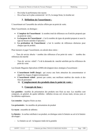 Résumé de Théorie et Guide de Travaux Pratiques                       Marketing


    -   On évalue la performance des rayons
    -   On se base sur le plan commercial : le CA, la marge brute, le résultat net

             3. Définition de l’assortiment :

L’assortiment est l’ensemble des articles offerts par un point de vente.

Dans l’assortiment, on distingue :

    •   L’ampleur de l’assortiment : le nombre total de références ou d’articles proposés par
        un point de vente ;
    •   La largueur de l’assortiment : c’est le nombre de types de produit proposé et aussi le
        type de besoin satisfait (l’épicerie) ;
    •   La profondeur de l’assortiment : c’est le nombre de références distinctes pour
        chaque type de produit.

Pour mesurer et juger l’assortiment, on calcule deux ratios :

    - Taux de service absolu = nombre des références d’un point de vente /              nombre des
références du marché

    -   Taux de service relatif = % de la demande du marché satisfaite par les références du
        point de vente

Les Grands Magasins Spécialisés (GMS) développent deux stratégies d’assortiment :

    •   L’assortiment étoffé (large) : qui exerce une forte attraction du consommateur et
        réparti les risques d’approvisionnement.
    •   L’assortiment réduit : permet par contre, une meilleure maîtrise des stocks et des
        frais du personnel.
         III. L’emplacement des produits dans le point de vente :

             1. Concepts de base :

Les gondoles : meubles de présentation des produits non fixés au mur. Les meubles sont
composés, en général, de quatre tablettes : tablettes niveau sol, niveau main, niveau yeux et
les tablettes supérieures.

Les consoles : étagères fixées au mur.

Les présentoirs : les meubles de présentation de produit

Le rayon : ensemble de tablettes

Le linéaire : la surface attribuée à un produit, on distingue entre le linéaire au sol et le linéaire
développé :

    -   Le linéaire au sol : la largueur totale de la gondole


   OFPPT / I.S.G.I              Elaborée par Mme TSOULI FAROUKH NEZHA                       Page 108
 