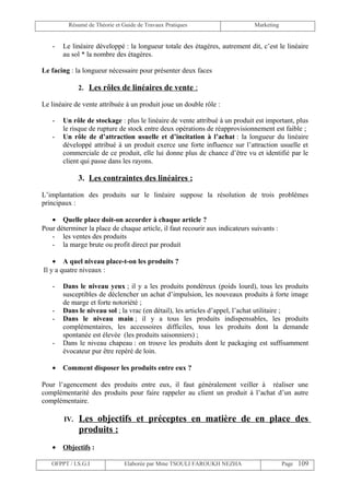Résumé de Théorie et Guide de Travaux Pratiques                      Marketing


   -   Le linéaire développé : la longueur totale des étagères, autrement dit, c’est le linéaire
       au sol * la nombre des étagères.

Le facing : la longueur nécessaire pour présenter deux faces

              2. Les rôles de linéaires de vente :

Le linéaire de vente attribuée à un produit joue un double rôle :

   -   Un rôle de stockage : plus le linéaire de vente attribué à un produit est important, plus
       le risque de rupture de stock entre deux opérations de réapprovisionnement est faible ;
   -   Un rôle de d’attraction usuelle et d’incitation à l’achat : la longueur du linéaire
       développé attribué à un produit exerce une forte influence sur l’attraction usuelle et
       commerciale de ce produit, elle lui donne plus de chance d’être vu et identifié par le
       client qui passe dans les rayons.

              3. Les contraintes des linéaires :

L’implantation des produits sur le linéaire suppose la résolution de trois problèmes
principaux :

   • Quelle place doit-on accorder à chaque article ?
Pour déterminer la place de chaque article, il faut recourir aux indicateurs suivants :
   - les ventes des produits
   - la marge brute ou profit direct par produit

    • A quel niveau place-t-on les produits ?
Il y a quatre niveaux :

   -   Dans le niveau yeux ; il y a les produits pondéreux (poids lourd), tous les produits
       susceptibles de déclencher un achat d’impulsion, les nouveaux produits à forte image
       de marge et forte notoriété ;
   -   Dans le niveau sol ; la vrac (en détail), les articles d’appel, l’achat utilitaire ;
   -   Dans le niveau main ; il y a tous les produits indispensables, les produits
       complémentaires, les accessoires difficiles, tous les produits dont la demande
       spontanée est élevée (les produits saisonniers) ;
   -   Dans le niveau chapeau : on trouve les produits dont le packaging est suffisamment
       évocateur pur être repéré de loin.

   •   Comment disposer les produits entre eux ?

Pour l’agencement des produits entre eux, il faut généralement veiller à réaliser une
complémentarité des produits pour faire rappeler au client un produit à l’achat d’un autre
complémentaire.

        IV.   Les objectifs et préceptes en matière de en place des
              produits :
   •   Objectifs :

   OFPPT / I.S.G.I             Elaborée par Mme TSOULI FAROUKH NEZHA                      Page 109
 