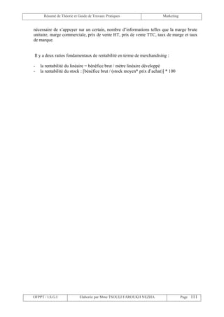 Résumé de Théorie et Guide de Travaux Pratiques                    Marketing


nécessaire de s’appuyer sur un certain, nombre d’informations telles que la marge brute
unitaire, marge commerciale, prix de vente HT, prix de vente TTC, taux de marge et taux
de marque.


Il y a deux ratios fondamentaux de rentabilité en terme de merchandising :

-   la rentabilité du linéaire = bénéfice brut / mètre linéaire développé
-   la rentabilité du stock : [bénéfice brut / (stock moyen* prix d’achat)] * 100




OFPPT / I.S.G.I             Elaborée par Mme TSOULI FAROUKH NEZHA                    Page 111
 