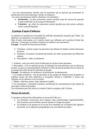 Résumé de Théorie et Guide de Travaux Pratiques                     Marketing


- Les non consommateurs absolus sont les personnes qui ne peuvent pas consommés le
produit pour des raisons physique, morales ou religieuse.
- Les non consommateurs relatifs volontaires et involontaires :
     • Involontaire : ne peut consommer certains produits pour des raisons de pouvoirs
         d’achat insuffisant, ou de manque d’information…
     • Volontaire : qui refuse de consommer certains produits pour des raisons culturels,
         social, ou psychologiques.

Typologie d’agent d’influence

Le marché est constitué par l’ensemble des individus directement concernés par l’achat : les
acheteurs, les utilisateurs, et les prescripteurs.
Mais d’autres intervenants sur le marché exerce une influence sur la position d’achat des
individus : l’entourage, les leaders d’opinion, les médias et les associations.
Exemple : le marché de chaussures de basket.

   •   Utilisateur : joueurs, jeunes, les personnes qui utilisent les baskets comme chaussures
       de loisirs.
   •   Acheteurs : les joueurs, les parents des joueurs, les clubs, les personnes qui offrent des
       cadeaux.
   •   Prescripteurs : clubs, et entraîneurs.

 Acheteur : celui qui conclu l’acte d’achat pour lui ou pour autres personnes.
 Prescripteur : c’est un individu qui par ses habitudes de consommations, par ses décisions
d’achat, ou pour ses recommandations influence le choix de type de produits et/ou le choix de
la marque devra être fait par les individus du groupe.
Exemple : les médecins, les architectes, les professeurs, les pharmaciens.
 Les leaders d’opinions : sont les personnes ou les groupes de référence pour lesquelles, le
publique ressent une forte admiration et auxquelles cherche à s’identifier, il exerce une
influence sur les opinions et sur les modes.
 Médias : télévision, presse, radio informent le public.
 Les associations : constituent la défense, sensibilisent les consommateurs à des critères de
choix dans l’achat d’un produit.
Une information peut être positive et stimule l’achat, ou négative elle l’a freine.

Mesure du marché

L’entreprise recherche des informations au niveau de l’offre sur :
   • Les principaux concurrents, leurs marques, leurs caractéristiques organisationnelles,
       leurs positions concurrentielles, part du marché et l’image de marque.
   • Les produits et les gammes et au niveau de la demande sur l’évaluation des segments
       du marché, sur la répartition géographique et la saisonnalité des achats.




   OFPPT / I.S.G.I             Elaborée par Mme TSOULI FAROUKH NEZHA                     Page   14
 