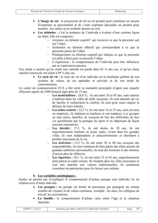 Résumé de Théorie et Guide de Travaux Pratiques                      Marketing


           •    L’image de soi : la possession de tel ou tel produit peut constituer un moyen
                d’exprimer sa personnalité et de s’auto exprimer (procéder un produit pour
                montrer aux autres q’on souhaite donner au soi).
             • Les attitudes : c’est la tendance de l’individu à évaluer d’une certaine façon
                un objet. Elle est composée :
                       - croyance ou élément cognitif qui recouvre ce que la personne sait
                            sur l’objet.
                       - Sentiment ou élément affectif qui correspondent à ce que la
                            personne pense de l’objet.
                       - Prédisposition ou élément cognitif qui indique ce que la personne
                            est prête à faire pour se procurer l’objet.
                       - L’expérience : le comportement de l’individu peut être influencer
                            par se expériences passées.
Une étude a montré qu’un client non satisfait est perdu dans 65 % des cas, et qu’un client
satisfait renouvela son achat à 98 % des cas.
             • Le style de vie : le style de vie d’un individu est la résultante globale de son
                système de valeur, de ses aptitudes et activités et de son mode de
                consommation.
Le centre de communication CCA a fait sortir sa mentalité principale d’après une enquête
effectuée auprès de 3500 français âgés plus de 15 ans.
                       - Les matérialistes : 26,8 %, ils ont entre 20 et 45 ans, sont salariés
                            e habitent dans les villes de taille moyenne, ils sont attachés de vie
                            de famille et recherchent le confort, ils sont pour souci majeur la
                            défense de leurs intérêts.
                       - Les échos centrés : 22,5 %, ils ont entre 16 et 35 ans, sont ouvriers
                            ou employés, ils habitent en banlieue et ont tendance à se grouper
                            an clan (amis, famille), ils essayent de fuir des difficultés de leur
                            vie quotidienne par la pratique du sport et en dépensant de façon
                            souvent ostentatoire.
                       - Les décalés : 17,3 %, ils ont moins de 30 ans, ils ont
                            majoritairement étudiant ou jeune cadre, vivant dans les grandes
                            villes, ils sont indépendants et anticonformistes et cherchent à
                            profiter maximum de la vie.
                       - Les activistes : 13,2 %, ils ont entre 30 et 60 ans exerçant des
                            responsabilités, ils sont continent de faire partie des élites animés de
                            grandes ambitions personnelles, ils sont des hommes et des femmes
                            d’action plus de réflexion.
                       - Les rigoristes : 20,1 %, ils ont entre 35 et 65 ans, majoritairement
                            petit patron et cadre moyen. Ils résident dans les villes moyennes et
                            sont très attachés aux valeurs traditionnelles, ils souhaitent
                            constituer un patrimoine pour les laisser aux enfants.

            b. Les variables sociologiques :
Seules ne permet pas d’expliquer le comportement d’achats puisque tout individu vie en
relation avec d’autre individu.
            • Les groupes : un groupe est formé de personnes qui partagent un certain
               nombre de voyance et de valeur commune, exemple : les amis, les collègues de
               travail, les associations.
            • La famille : le comportement d’achats varie selon l’âge et la situation
               familiale.

   OFPPT / I.S.G.I              Elaborée par Mme TSOULI FAROUKH NEZHA                      Page   19
 