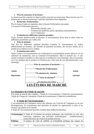 Résumé de Théorie et Guide de Travaux Pratiques                    Marketing




    • Prise de conscience d’un besoin :
Le besoin peut être exprimé en latent (caché) conscient ou inconscient. Dans tout les cas il se
traduira par un état de tension que l’individu cherchera à faire disparaître.
    • Rechercher d’information :
Plus le risque d’achat est important, plus le besoin d’information sera grand.
Les sources d’information peuvent ;
                        - Personnelle (famille, amis…)
                        - Commerciale (publicité, presse spécialisée, documentation)
                        - Lié à l’expérience.
    • Evaluation des différentes solutions possibles :
Avant d’arrêter définitivement sa décision, le consommateur devra faire le choix entre les
différentes possibilités qui s’offre à lui.
    • Prise de décision :
Une fois les différentes solutions possibles évaluées, le consommateur vu arrêter
définitivement en fonction : des facilités de paiement accordées, des services rendus, de la
qualité de sa relation avec le vendeur.
    • Evaluation post-achat :
Après l’achat et la consommation (ou l’utilisation) le consommateur pourra éprouver soi un
sentiment de satisfaction, soit un sentiment d’insatisfaction. Dans le premier cas : il sera
amené à racheter le produit et à faire part de sa satisfaction à son entourage, dans le deuxième
cas il ne rachètera pas le produit et n’hésitera pas à faire part de son mécontentement à son
entourage.
                                Prise de conscience d’un besoin

                                    Recherche d’information
Achats                                                                            Achats
                                    Evaluation des solutions
Importants                                                                        courants
                                         Prise de décision

                                      Evaluation post-achat
                     LES ÉTUDES DE MARCHÉ

Les domaines de l’étude de marché
Une étude de marché dite complète : l’étude de l’environnement, l’étude des consommateurs,
l’étude de l’image de l’entreprise, l’étude de la concurrence, l’étude de la distribution.

   1. L’étude de l’environnement :
L’environnement de l’entreprise exerce une influence sur l’activité de l’entreprise et sur son
développement. Sa connaissance doit permettre de déceler les opportunités à saisir et les
menaces qui pèsent sur le marché.
L’étude de l’environnement peut être conduite dans différents domaines.

Technologique L’étude de l’évolution des progrès techniques, des recherches en cour, des
              nouveaux matériaux, des nouvelles technologiques… conditionnement,
              toutes décisions de création de produit nouveau.
Politique     L’analyse de l’état de stabilité ou d’instabilité politique des risques de

   OFPPT / I.S.G.I             Elaborée par Mme TSOULI FAROUKH NEZHA                    Page   21
 