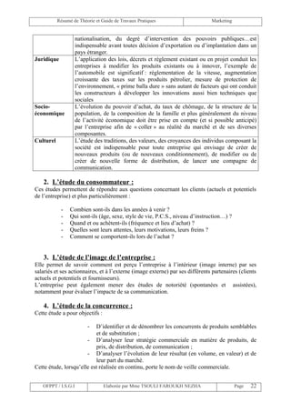 Résumé de Théorie et Guide de Travaux Pratiques                     Marketing


                     nationalisation, du degré d’intervention des pouvoirs publiques…est
                     indispensable avant toutes décision d’exportation ou d’implantation dans un
                     pays étranger.
Juridique            L’application des lois, décrets et règlement existant ou en projet conduit les
                     entreprises à modifier les produits existants ou à innover, l’exemple de
                     l’automobile est significatif : réglementation de la vitesse, augmentation
                     croissante des taxes sur les produits pétrolier, mesure de protection de
                     l’environnement, « prime balla dure » sans autant de facteurs qui ont conduit
                     les constructeurs à développer les innovations aussi bien techniques que
                     sociales
Socio-               L’évolution du pouvoir d’achat, du taux de chômage, de la structure de la
économique           population, de la composition de la famille et plus généralement du niveau
                     de l’activité économique doit être prise en compte (et si possible anticipé)
                     par l’entreprise afin de « coller » au réalité du marché et de ses diverses
                     composantes.
Culturel             L’étude des traditions, des valeurs, des croyances des individus composant la
                     société est indispensable pour toute entreprise qui envisage de créer de
                     nouveaux produits (ou de nouveaux conditionnement), de modifier ou de
                     créer de nouvelle forme de distribution, de lancer une compagne de
                     communication.

   2. L’étude du consommateur :
Ces études permettent de répondre aux questions concernant les clients (actuels et potentiels
de l’entreprise) et plus particulièrement :

            -    Combien sont-ils dans les années à venir ?
            -    Qui sont-ils (âge, sexe, style de vie, P.C.S., niveau d’instruction…) ?
            -    Quand et ou achètent-ils (fréquence et lieu d’achat) ?
            -    Quelles sont leurs attentes, leurs motivations, leurs freins ?
            -    Comment se comportent-ils lors de l’achat ?


   3. L’étude de l’image de l’entreprise :
Elle permet de savoir comment est perçu l’entreprise à l’intérieur (image interne) par ses
salariés et ses actionnaires, et à l’externe (image externe) par ses différents partenaires (clients
actuels et potentiels et fournisseurs).
L’entreprise peut également mener des études de notoriété (spontanées et assistées),
notamment pour évaluer l’impacte de sa communication.

   4. L’étude de la concurrence :
Cette étude a pour objectifs :

                          -D’identifier et de dénombrer les concurrents de produits semblables
                           et de substitution ;
                       - D’analyser leur stratégie commerciale en matière de produits, de
                           prix, de distribution, de communication ;
                       - D’analyser l’évolution de leur résultat (en volume, en valeur) et de
                           leur part du marché.
Cette étude, lorsqu’elle est réalisée en continu, porte le nom de veille commerciale.


   OFPPT / I.S.G.I               Elaborée par Mme TSOULI FAROUKH NEZHA                     Page   22
 
