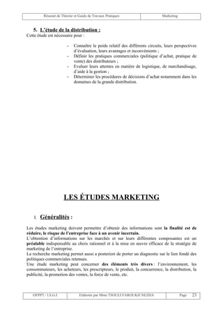 Résumé de Théorie et Guide de Travaux Pratiques                     Marketing


   5. L’étude de la distribution :
Cette étude est nécessaire pour :

                        -   Connaître le poids relatif des différents circuits, leurs perspectives
                            d’évaluation, leurs avantages et inconvénients ;
                        -   Définir les pratiques commerciales (politique d’achat, pratique de
                            vente) des distributeurs ;
                        -   Evaluer leurs attentes en matière de logistique, de marchandisage,
                            d’aide à la gestion ;
                        -   Déterminer les procédures de décisions d’achat notamment dans les
                            domaines de la grande distribution.




                      LES ÉTUDES MARKETING

    I.   Généralités :
Les études marketing doivent permettre d’obtenir des informations sont la finalité est de
réduire, le risque de l’entreprise face à un avenir incertain.
L’obtention d’informations sur les marchés et sur leurs différentes composantes est un
préalable indispensable au choix rationnel et à la mise en œuvre efficace de la stratégie de
marketing de l’entreprise.
La recherche marketing permet aussi a posteriori de porter un diagnostic sur le lien fondé des
politiques commerciales retenues.
Une étude marketing peut concerner des éléments très divers : l’environnement, les
consommateurs, les acheteurs, les prescripteurs, le produit, la concurrence, la distribution, la
publicité, la promotion des ventes, la force de vente, etc.



   OFPPT / I.S.G.I              Elaborée par Mme TSOULI FAROUKH NEZHA                     Page   23
 