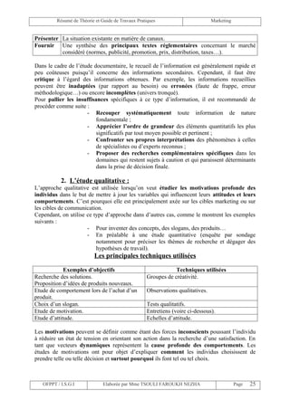 Résumé de Théorie et Guide de Travaux Pratiques                        Marketing


Présenter La situation existante en matière de canaux.
Fournir Une synthèse des principaux textes réglementaires concernant le marché
          considéré (normes, publicité, promotion, prix, distribution, taxes…).

Dans le cadre de l’étude documentaire, le recueil de l’information est généralement rapide et
peu coûteuses puisqu’il concerne des informations secondaires. Cependant, il faut être
critique à l’égard des informations obtenues. Par exemple, les informations recueillies
peuvent être inadaptées (par rapport au besoin) ou erronées (faute de frappe, erreur
méthodologique…) ou encore incomplètes (univers tronqué).
Pour pallier les insuffisances spécifiques à ce type d’information, il est recommandé de
procéder comme suite :
                      - Recouper systématiquement toute information de nature
                          fondamentale ;
                      - Apprécier l’ordre de grandeur des éléments quantitatifs les plus
                          significatifs par tout moyen possible et pertinent ;
                      - Confronter ses propres interprétations des phénomènes à celles
                          de spécialistes ou d’experts reconnus ;
                      - Proposer des recherches complémentaires spécifiques dans les
                          domaines qui restent sujets à caution et qui paraissent déterminants
                          dans la prise de décision finale.

           2. L’étude qualitative :
L’approche qualitative est utilisée lorsqu’on veut étudier les motivations profonde des
individus dans le but de mettre à jour les variables qui influencent leurs attitudes et leurs
comportements. C’est pourquoi elle est principalement axée sur les cibles marketing ou sur
les cibles de communication.
Cependant, on utilise ce type d’approche dans d’autres cas, comme le montrent les exemples
suivants :
                      - Pour inventer des concepts, des slogans, des produits…
                      - En préalable à une étude quantitative (enquête par sondage
                          notamment pour préciser les thèmes de recherche et dégager des
                          hypothèses de travail).
                          Les principales techniques utilisées

             Exemples d’objectifs                              Techniques utilisées
Recherche des solutions.                           Groupes de créativité.
Proposition d’idées de produits nouveaux.
Etude de comportement lors de l’achat d’un         Observations qualitatives.
produit.
Choix d’un slogan.                                 Tests qualitatifs.
Etude de motivation.                               Entretiens (voire ci-dessous).
Etude d’attitude.                                  Echelles d’attitude.

Les motivations peuvent se définir comme étant des forces inconscients poussant l’individu
à réduire un état de tension en orientant son action dans la recherche d’une satisfaction. En
tant que vecteurs dynamiques représentent la cause profonde des comportements. Les
études de motivations ont pour objet d’expliquer comment les individus choisissent de
prendre telle ou telle décision et surtout pourquoi ils font tel ou tel choix.



   OFPPT / I.S.G.I             Elaborée par Mme TSOULI FAROUKH NEZHA                        Page   25
 