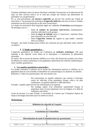 Résumé de Théorie et Guide de Travaux Pratiques                      Marketing


Certaines techniques mises en œuvre cherchent à atteindre l’inconscient ou le subconscient du
sujet car bien souvent celui-ci ne se rend pas compte des facteurs qui déterminent en
profondeur ses comportements.
Or, ce sont précisément, ces facteurs explicatifs qui doivent être révélés par l’étude de
motivation. C’est pourquoi des techniques d’approche indirecte sont mise en œuvre, fondées
notamment sur des tests projectifs ou des tests d’association.
Les études de motivation fond largement appel aux méthodes d’entretiens psychologiques.
On distingue ceux-ci :
                       - Selon le nombre de personnes interviewées simultanément :
                          entretien individuels ou de groupes.
                       - Selon le degré de latitude laisse à l’interviewé ; entretient libres
                          (non structurés) ou semi-directifs.
                       - Selon l’approche retenue par rapport au sujet étudié : entretien
                          direct ou indirect.
Exemple : une étude d’image pourra utiliser des entretiens de type individuel, demi- directif
ou indirect.

           3. L’étude quantitative :
L’approche quantitative est fondée sur l’utilisation de méthodes statistiques. Elle peut
répondre à des objectifs variés allant de la description à l’explication de phénomène
mesurable.
En entrée, elle se nourrit de données chiffrées et en sorte, elle fournit des résultats sous forme
de tableaux de valeurs numériques ou de graphiques représentant des relations mathématiques
entre variables quantitatives.

   a. Les enquêtes quantitatives ponctuelles :
Ces études consistent à collecter sur le terrain des informations précises et chiffrées sur la
population dont on veut connaître et dénombrer les caractéristiques, les opinions, les attentes..
Réalisées à l’aide d’un questionnaire, elle sont menées soit :

                       - Par recensement ou enquête exhaustive qui consiste à interroger
                         toutes les individus d’une population lorsque celle-ci est peut
                         nombreuses, (en général inférieur à 1000 individus).
Exemple : enquête auprès de tous les commerçants d’un quartier.
                      - Par sondage auprès d’un échantillon représentatif lorsque la
                         population mère est trop importante et/ou les budgets et le délai de
                         réalisation sont limité.
Avant de recourir à ce type d’étude, il conviendra de s’assurer que l’entreprise dispose du
temps et du budget nécessaire pour les mettre en œuvre.

Méthodologie :

                             Définition des objectifs de l’enquête


                                  Constitution de l’échantillon


                Détermination du mode d’administration du questionnaire


   OFPPT / I.S.G.I             Elaborée par Mme TSOULI FAROUKH NEZHA                      Page   26
 