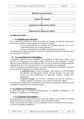 Résumé de Théorie et Guide de Travaux Pratiques                   Marketing




                                  Rédaction du questionnaire


                                      Conduite de l’enquête


                            Traitement de l’information collectée


                             Elaboration du rapport de synthèse.

Les différentes étapes :

   I. La définition des objectifs :
Elle va permettre d’élaborer le cahier des charges de l’enquête en listant les informations
essentielles à recueillir. On peut distinguer deux types d’objectifs :
            - Ceux qui vont permettre de confirmer une hypothèse formuler à la suite de
                l’étude documentaire et/ou l’étude qualitative.
            - Ceux qui vont permettre de recueillir les informations manquantes.
Les objectifs de l’enquête quantitative doivent être suffisamment précis pou permettre par la
suite de prendre une décision.

  II. La constitution de l’échantillon :
L’échantillon représente un sous ensemble de la population à étudier pour le bâtir, il faut
procéder aux prélèvements d’un certain nombre d’éléments de cette population, il doit la
représenter aussi fidèlement que possible de façon à ce que le résultat de sondage sera proche
le plus possible de ce que l’on aurait obtenu si l’on avait pratiquer un recensement.
Avant de procéder à un échantillonnage, il faut définir et déterminer la population mère ainsi
que les unités de sondage que l’on souhaite interroger.
             - La population mère (ou base de sondage) : dans certains cas, elle est possible
                  de l’identifier nominativement, exemple : liste des abonnés à une revue, dans
                  d’autres cas cette identification est impossible, exemple : clientèle d’un
                  hypermarché.
             - L’unité de sondage : c’est l’entité à interroger, elle peut être l’individu, le
                  ménage, l’entreprise, le point de vente, selon les besoins de l’enquête.
Une erreur dans la définition de la population ou de l’unité de sondage peut altérer gravement
le résultat et l’interprétation de l’étude de marché.

 Les méthodes d’échantillonnage :
Il existe deux types de méthode d’échantillonnage : les méthodes probabilistes, et les
méthodes no probabilistes (ou empiriques).

   A. Les méthodes probabilistes :
Lorsqu’on dispose de la liste exhaustive de la base de sondage, on peut prélever au hasard
parmi elle des unités de sondage et constituer ainsi l’échantillon souhaité.
Chaque unité de cette base dans ce cas une probabilité connue non nulle d’être sélectionné, il
y a plusieurs méthodes probabilistes :



   OFPPT / I.S.G.I             Elaborée par Mme TSOULI FAROUKH NEZHA                   Page   27
 