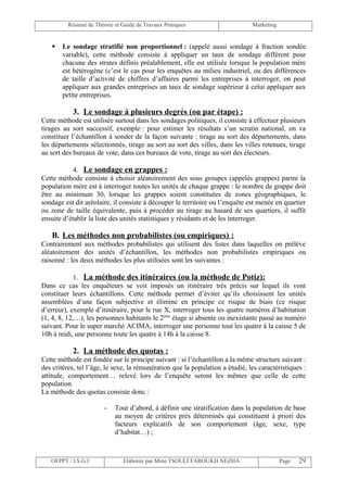 Résumé de Théorie et Guide de Travaux Pratiques                      Marketing


      Le sondage stratifié non proportionnel : (appelé aussi sondage à fraction sondée
       variable), cette méthode consiste à appliquer un taux de sondage différent pour
       chacune des strates définis préalablement, elle est utilisée lorsque la population mère
       est hétérogène (c’est le cas pour les enquêtes au milieu industriel, ou des différences
       de taille d’activité de chiffres d’affaires parmi les entreprises à interroger, on peut
       appliquer aux grandes entreprises un taux de sondage supérieur à celui appliquer aux
       petite entreprises.

           3. Le sondage à plusieurs degrés (ou par étape) :
Cette méthode est utilisée surtout dans les sondages politiques, il consiste à effectuer plusieurs
tirages au sort successif, exemple : pour estimer les résultats s’un scrutin national, on va
constituer l’échantillon à sonder de la façon suivante : tirage au sort des départements, dans
les départements sélectionnés, tirage au sort au sort des villes, dans les villes retenues, tirage
au sort des bureaux de vote, dans ces bureaux de vote, tirage au sort des électeurs.

            4. Le sondage en grappes :
Cette méthode consiste à choisir aléatoirement des sous groupes (appelés grappes) parmi la
population mère est à interroger toutes les unités de chaque grappe : le nombre de grappe doit
être au minimum 30, lorsque les grappes soient constituées de zones géographiques, le
sondage est dit aréolaire, il consiste à découper le territoire ou l’enquête est menée en quartier
ou zone de taille équivalente, puis à procéder au tirage au hasard de ses quartiers, il suffit
ensuite d’établir la liste des unités statistiques y résidants et de les interroger.

   B. Les méthodes non probabilistes (ou empiriques) :
Contrairement aux méthodes probabilistes qui utilisent des listes dans laquelles on prélève
aléatoirement des unités d’échantillon, les méthodes non probabilistes empiriques ou
raisonné : les deux méthodes les plus utilisées sont les suivantes :

             1. La méthode des itinéraires (ou la méthode de Potiz):
Dans ce cas les enquêteurs se voit imposés un itinéraire très précis sur lequel ils vont
constituer leurs échantillons. Cette méthode permet d’éviter qu’ils choisissent les unités
assemblées d’une façon subjective et élimine en principe ce risque de biais (ce risque
d’erreur), exemple d’itinéraire, pour le rue X, interroger tous les quatre numéros d’habitation
(1, 4, 8, 12,…), les personnes habitants le 2ème étage si absente ou inexistante passé au numéro
suivant. Pour le super marché ACIMA, interroger une personne tout les quatre à la caisse 5 de
10h à midi, une personne toute les quatre à 14h à la caisse 8.

           2. La méthode des quotas :
Cette méthode est fondée sur le principe suivant : si l’échantillon a la même structure suivant :
des critères, tel l’âge, le sexe, la rémunération que la population a étudié, les caractéristiques :
attitude, comportement… relevé lors de l’enquête seront les mêmes que celle de cette
population.
La méthode des quotas consiste donc :

                        -   Tout d’abord, à définir une stratification dans la population de base
                            au moyen de critères près déterminés qui constituent à priori des
                            facteurs explicatifs de son comportement (âge, sexe, type
                            d’habitat…) ;



   OFPPT / I.S.G.I              Elaborée par Mme TSOULI FAROUKH NEZHA                      Page   29
 