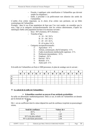 Résumé de Théorie et Guide de Travaux Pratiques                             Marketing


                          - Ensuite, à appliquer cette stratification à l’échantillon que devront
                            sonder les enquêteurs ;
                         - Enfin, à procéder à un prélèvement non aléatoire des unités de
                            l’échantillon.
L’oublie d’un critère important, ou le choix d’un critère non pertinent, est un billet
systématique de l’échantillon.
Exemple : dans le cas d’une population de base que l’on veut sonder, on considère que le
sexe, l’âge et la catégorie socioprofessionnelle sont les critères déterminants, d’après les
statistiques fiable cette population de base à la structure suivante :
                         - Sexe : 40 % hommes, 60 % femmes ;
                         - Tranches d’âge :
                                       A : 18 – 34  30 %
                                       B : 35 – 44  30 %
                                       C : 45 – 65  26 %
                                       D : 65 et plus 14 %
                         - Catégorie socioprofessionnelle :
                                1-     Agriculteur : 4 %
                                2-     Artisan, commerçant, chef d’entreprise : 6 %
                                3-     Cadre et profession intellectuelle supérieur : 8 %
                                4-     Profession intermédiaire : 18 %
                                5-     Employé : 24 %
                                6-     Ouvrier : 30 %
                                7-     Retraité : 6 %
                                8-     Autre actif : 4 %

Si la taille de l’échantillon est fixée à 1000 personnes, le plan de sondage sera le suivant :

                1             2           3           4           5           6           7              8
            H         F   H       F   H       F   H       F   H       F   H       F   H       F    H         F
A
B
C
D


 Le calcul de la taille de l’échantillon :

                 Echantillon constitué au moyen d’une méthode probabiliste
Sa taille est déterminée mathématiquement. Dans ce cas, la taille de l’échantillon est donnée
par la formule n = t². p. q .
                      E²
Où t : est un coefficient dont la valeur dépend du seuil de confiance (exprimé en pourcentage)
retenu.

                       Seuil de confiance                             Valeur de t
                              68 %                                         1
                              90 %                                       1.65
                      95 % (le plus utilisé)                             1.96
                    99 % (de haute précision)                            2.58

    OFPPT / I.S.G.I               Elaborée par Mme TSOULI FAROUKH NEZHA                           Page       30
 