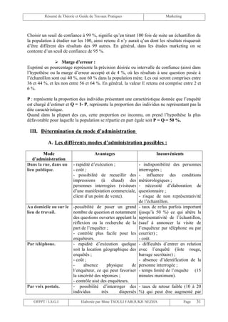 Résumé de Théorie et Guide de Travaux Pratiques                      Marketing




Choisir un seuil de confiance à 99 %, signifie qu’en tirant 100 fois de suite un échantillon de
la population à étudier sur les 100, ainsi retenu il n’y aurait q’un dont les résultats risquerait
d’être différent des résultats des 99 autres. En général, dans les études marketing on se
contente d’un seuil de confiance de 95 %.

                 Marge d’erreur :
Exprimé en pourcentage représente la précision désirée ou intervalle de confiance (ainsi dans
l’hypothèse ou la marge d’erreur accepté et de 4 %, où les résultats à une question posée à
l’échantillon sont oui 40 %, non 60 % dans la population mère. Les oui seront comprises entre
36 et 44 %, et les non entre 56 et 64 %. En général, la valeur E retenu est comprise entre 2 et
6 %.

P : représente la proportion des individus présentant une caractéristique donnée que l’enquêté
est chargé d’estimer et Q = 1- P, représente la proportion des individus ne représentant pas la
dite caractéristique.
Quand dans la plupart des cas, cette proportion est inconnu, on prend l’hypothèse la plus
défavorable pour laquelle la population se répartie en part égale soit P = Q = 50 %.

 III. Détermination du mode d’administration

           A. Les différents modes d’administration possibles :

        Mode                           Avantages                        Inconvénients
   d’administration
Dans la rue, dans un      - rapidité d’exécution ;            - indisponibilité des personnes
lieu publique.            - coût ;                            interrogées ;
                          - possibilité de recueillir des     - influence des conditions
                          impressions (à chaud) des           météorologiques ;
                          personnes interrogées (visiteurs    - nécessité d’élaboration de
                          d’une manifestation commerciale,    questionnaire ;
                          client d’un point de vente).        - risque de non représentativité
                                                              de l’échantillon.
Au domicile ou sur le -possibilité de poser un grand          - taux de refus parfois important
lieu de travail.      nombre de question et notamment         (jusqu’à 50 %) ce qui altère la
                      des questions ouvertes appelant la      représentativité de l’échantillon,
                      réflexion ou la recherche de la         (sauf à annoncer la visite de
                      part de l’enquêter ;                    l’enquêteur par téléphone ou par
                      - contrôle plus facile pour les         courrier) ;
                      enquêteurs.                             - coût.
Par téléphone.        - rapidité d’exécution quelque          - difficultés d’entrer en relation
                      soit la location géographique des       avec l’enquêté (liste rouge,
                      enquêtés ;                              barrage secrétaire) ;
                      - coût ;                                - absence d’identification de la
                      -     absence       physique     de     personne interrogée ;
                      l’enquêteur, ce qui peut favoriser      - temps limité de l’enquête (15
                      la sincérité des réponses ;             minutes maximum).
                      - contrôle aisé des enquêteurs.
Par voix postale.     - possibilité d’interroger des - taux de retour faible (10 à 20
                      individus        très     dispersés %) qui peut être augmenté par

   OFPPT / I.S.G.I             Elaborée par Mme TSOULI FAROUKH NEZHA                      Page   31
 