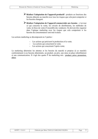 Résumé de Théorie et Guide de Travaux Pratiques                      Marketing



                Réaliser l’adaptation de l’appareil productif : produire en fonctions des
                     besoins détectés au marché avec tous les risques que cela peut comporter si
                     les besoins changent.
                Réaliser l’adaptation de l’appareil commerciale aux besoins : c’est tout
                     ce qui concerne la vente, les circuits de distributions, les méthodes de
                     vente, la force de vente (l’ensemble des vendeurs). Ils doivent être organisé
                     dans l’optique marketing avec les risques que cela comportent si les
                     besoins du consommateur sont mal évalués.

Les actions marketing se décomposent en 3 parties :

                        -   Les actions qui précisent la production et la vente.
                        -   Les actions qui concernent la vente.
                        -   Les actions qui concernent l’après-vente.

Le marketing détermine les attentes et les besoins du marché et propose (à ce marché)
conformément à ces besoins déterminés, un produit, un prix, une mise en place (distribution)
et une communication. Il s’agit des quatre P du marketing mix : product, price, promotion,
place.




   OFPPT / I.S.G.I             Elaborée par Mme TSOULI FAROUKH NEZHA                      Page   5
 