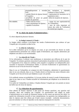 Résumé de Théorie et Guide de Travaux Pratiques                       Marketing


                          géographiquement à moindre            des incitations à répondre
                          coût ;                                (cadeaux et bon d’achat) ;
                          - grande liberté de réponse laissée   - représentativité incertaine de la
                          à l’enquêter ;                        population mère ;
                          -possibilité de poser un grand        - délai de réception de réponses.
                          nombre de questions.
Par minitel.              - faible coût de revient ;            - risque de non représentativité
                          - saisie automatique de réponse ;     de l’échantillon ;
                          - rapidité d’exécution.               - taux de refus important en
                                                                raison des coûts de l’utilisation
                                                                de minitel par enquêter.

           B. Le choix du mode d’administration :

Ce choix dépend de plusieurs facteurs.

            Le budget consacré à l’étude :
Le budget réduit conduira à privilégier des modes d’administration peu coûteux tel que
l’enquête par voix postale ou dans la rue.

            Le délai de réalisation :
Si le délai réalisation qu’on on dispose est court, et qui conviendra de choisir un mode
d’administration permettant une collecte rapide d’information, une enquête administrée par
téléphone sera dans ce cas recommandée.

             Les objectifs de l’étude :
Si les informations à collecter sont nombreuses et nécessitent une réflexion de la part de
l’enquêter. Si certaines questions nécessitent la présentation du produit et de conditionnement,
si l’instauration d’un climat de confiance entre enquêté et enquêteur est indispensable pour
recueillir le maximum d’informations fiables, il convient d’administrer le questionnaire au
domicile ou sur le lieu de travail de l’enquêter.

Dans le cas ou l’échantillon est composé de chef d’entreprise, administrer le questionnaire
dans la rue sera absurde, dans ce cas, il faudra choisir en fonction des autres éléments entre
l’enquête sur le lieu de travail, par téléphone ou par voix postale.

Si la méthode retenue est probabiliste, il n’est pas réaliste de retenir le mode d’administration
dans la rue, dans ce cas, il faudra recueillir les informations par téléphone ou au domicile de
l’enquêter.
Si la taille de l’échantillon est réduite, il faudra éliminer l’enquête par voix postale en raison
du faible taux de retour de réponse.

           C. La rédaction du questionnaire
Pour obtenir de bonnes réponses il faut poser les bonnes questions, une question mal
formulée, donc mal comprise par l’enquête. Un questionnaire mal adapté en mode
d’administration ou en mode de traitement retenue est des causes qui peuvent être altéré. La
qualité des information recueilli et leurs interprétations, les questions non indispensables ou
dans la réponse peut être obtenu par d’autre moyen (exemple : recherche documentaire),
peuvent entraîner un refus de répondre ou des réponses manquants de sincérité.


   OFPPT / I.S.G.I             Elaborée par Mme TSOULI FAROUKH NEZHA                       Page   32
 