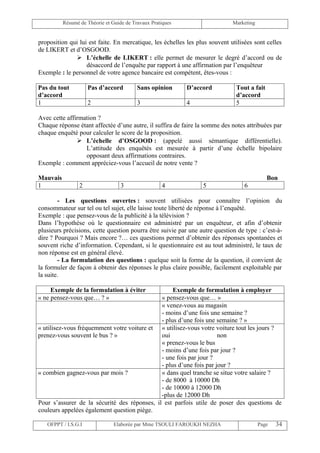 Résumé de Théorie et Guide de Travaux Pratiques                    Marketing


proposition qui lui est faite. En mercatique, les échelles les plus souvent utilisées sont celles
de LIKERT et d’OSGOOD.
               L’échelle de LIKERT : elle permet de mesurer le degré d’accord ou de
                   désaccord de l’enquête par rapport à une affirmation par l’enquêteur
Exemple : le personnel de votre agence bancaire est compétent, êtes-vous :

Pas du tout          Pas d’accord         Sans opinion      D’accord          Tout a fait
d’accord                                                                      d’accord
1                    2                    3                 4                 5

Avec cette affirmation ?
Chaque réponse étant affectée d’une autre, il suffira de faire la somme des notes attribuées par
chaque enquêté pour calculer le score de la proposition.
                L’échelle d’OSGOOD : (appelé aussi sémantique différentielle).
                  L’attitude des enquêtés est mesurée à partir d’une échelle bipolaire
                  opposant deux affirmations contraires.
Exemple : comment appréciez-vous l’accueil de notre vente ?

Mauvais                                                                                     Bon
1                2                 3                4            5                6

        - Les questions ouvertes : souvent utilisées pour connaître l’opinion du
consommateur sur tel ou tel sujet, elle laisse toute liberté de réponse à l’enquêté.
Exemple : que pensez-vous de la publicité à la télévision ?
Dans l’hypothèse où le questionnaire est administré par un enquêteur, et afin d’obtenir
plusieurs précisions, cette question pourra être suivie par une autre question de type : c’est-à-
dire ? Pourquoi ? Mais encore ?… ces questions permet d’obtenir des réponses spontanées et
souvent riche d’information. Cependant, si le questionnaire est au tout administré, le taux de
non réponse est en général élevé.
        - La formulation des questions : quelque soit la forme de la question, il convient de
la formuler de façon à obtenir des réponses le plus claire possible, facilement exploitable par
la suite.

     Exemple de la formulation à éviter            Exemple de formulation à employer
« ne pensez-vous que… ? »                     « pensez-vous que… »
                                              « venez-vous au magasin
                                              - moins d’une fois une semaine ?
                                              - plus d’une fois une semaine ? »
« utilisez-vous fréquemment votre voiture et « utilisez-vous votre voiture tout les jours ?
prenez-vous souvent le bus ? »                oui                    non
                                              « prenez-vous le bus
                                              - moins d’une fois par jour ?
                                              - une fois par jour ?
                                              - plus d’une fois par jour ?
« combien gagnez-vous par mois ?              « dans quel tranche se situe votre salaire ?
                                              - de 8000 à 10000 Dh
                                              - de 10000 à 12000 Dh
                                              -plus de 12000 Dh
Pour s’assurer de la sécurité des réponses, il est parfois utile de poser des questions de
couleurs appelées également question piège.

   OFPPT / I.S.G.I              Elaborée par Mme TSOULI FAROUKH NEZHA                    Page   34
 