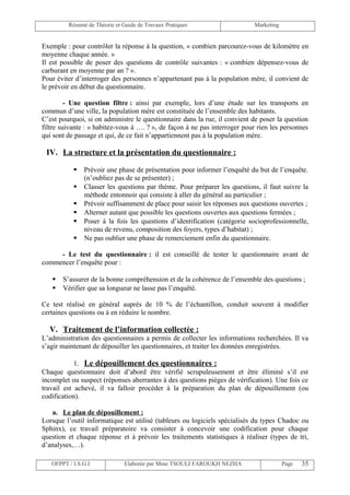 Résumé de Théorie et Guide de Travaux Pratiques                   Marketing


Exemple : pour contrôler la réponse à la question, « combien parcourez-vous de kilomètre en
moyenne chaque année. »
Il est possible de poser des questions de contrôle suivantes : « combien dépensez-vous de
carburant en moyenne par an ? ».
Pour éviter d’interroger des personnes n’appartenant pas à la population mère, il convient de
le prévoir en début du questionnaire.

         - Une question filtre : ainsi par exemple, lors d’une étude sur les transports en
commun d’une ville, la population mère est constituée de l’ensemble des habitants.
C’est pourquoi, si on administre le questionnaire dans la rue, il convient de poser la question
filtre suivante : « habitez-vous à …. ? », de façon à ne pas interroger pour rien les personnes
qui sont de passage et qui, de ce fait n’appartiennent pas à la population mère.

 IV. La structure et la présentation du questionnaire :

              Prévoir une phase de présentation pour informer l’enquêté du but de l’enquête.
               (n’oubliez pas de se présenter) ;
              Classer les questions par thème. Pour préparer les questions, il faut suivre la
               méthode entonnoir qui consiste à aller du général au particulier ;
              Prévoir suffisamment de place pour saisir les réponses aux questions ouvertes ;
              Alterner autant que possible les questions ouvertes aux questions fermées ;
              Poser à la fois les questions d’identification (catégorie socioprofessionnelle,
               niveau de revenu, composition des foyers, types d’habitat) ;
              Ne pas oublier une phase de remerciement enfin du questionnaire.

     - Le test du questionnaire : il est conseillé de tester le questionnaire avant de
commencer l’enquête pour :

      S’assurer de la bonne compréhension et de la cohérence de l’ensemble des questions ;
      Vérifier que sa longueur ne lasse pas l’enquêté.

Ce test réalisé en général auprès de 10 % de l’échantillon, conduit souvent à modifier
certaines questions ou à en réduire le nombre.

  V. Traitement de l’information collectée :
L’administration des questionnaires a permis de collecter les informations recherchées. Il va
s’agir maintenant de dépouiller les questionnaires, et traiter les données enregistrées.

            1. Le dépouillement des questionnaires :
Chaque questionnaire doit d’abord être vérifié scrupuleusement et être éliminé s’il est
incomplet ou suspect (réponses aberrantes à des questions pièges de vérification). Une fois ce
travail est achevé, il va falloir procéder à la préparation du plan de dépouillement (ou
codification).

   a. Le plan de dépouillement :
Lorsque l’outil informatique est utilisé (tableurs ou logiciels spécialisés du types Chadoc ou
Sphinx), ce travail préparatoire va consister à concevoir une codification pour chaque
question et chaque réponse et à prévoir les traitements statistiques à réaliser (types de tri,
d’analyses,…).

   OFPPT / I.S.G.I             Elaborée par Mme TSOULI FAROUKH NEZHA                   Page   35
 