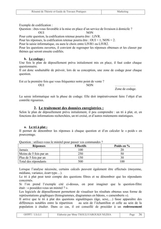Résumé de Théorie et Guide de Travaux Pratiques                   Marketing




Exemple de codification :
Question : êtes-vous favorable à la mise en place d’un service de livraison à domicile ?
                OUI                                  NON
Pour cette question, la codification retenue pourra être : LIVR.
Pour les réponses, la codification retenue pourra être : OUI = 1, NON = 2.
Pour la saisie informatique, ou aura le choix entre LIVR1 ou LIVR2.
Pour les questions ouvertes, il convient de regrouper les réponses obtenues et les classer par
thèmes qui seront ensuite codifiés.

    b. Le codage :
Une fois le plan de dépouillement prévu initialement mis en place, il faut coder chaque
questionnaire.
Il est donc souhaitable de prévoir, lors de sa conception, une zone de codage pour chaque
question.

Est ce la première fois que vous fréquentez notre point de vente ?
               OUI                                  NON                  ……………….
                                                                         Zone de codage.

La saisie informatique suit la phase de codage. Elle doit impérativement faire l’objet d’un
contrôle rigoureux.

           2. Le traitement des données enregistrées :
Selon le plan de dépouillement prévu initialement, il peu comprendre : un tri à plat, et, en
fonctions des informations recherchées, un tri croisé, et d’autres traitements statistiques.


    a. Le tri à plat :
Il permet de dénombrer les réponses à chaque question et d’en calculer le « poids » en
pourcentage.

Question : utilisez-vous le minitel pour passer vos commandes ?
           Réponses                         Effectifs                   Poids en %
Jamais                                        100                            20
Moins de 5 fois par an                        250                            50
Plus de 5 fois par an                         150                            30
Total des répondants                          500                           100

Lorsque l’analyse nécessite, certains calculs peuvent également être effectués (moyenne,
médiane, variance, écart type…).
Le tri à plat peut tenir compte des questions filtres et ne dénombrer que les répondants
concernés.
Si l’on prend l’exemple cité ci-dessus, on peut imaginer que la question-filtre
était : « possédez-vous un minitel ? ».
Les logiciels de dépouillement permettent de visualiser les résultats obtenus sous forme de
représentations graphiques (histogrammes, diagrammes en bâtons, « camemberts »).
Il arrive que le tri à plat des questions signalétiques (âge, sexe,…) fasse apparaître des
différences notables entre la répartition   au sein de l’échantillon et celle au sein de la
population à étudier. Dans ce cas, il est conseillé de procéder à un redressement

   OFPPT / I.S.G.I             Elaborée par Mme TSOULI FAROUKH NEZHA                   Page   36
 