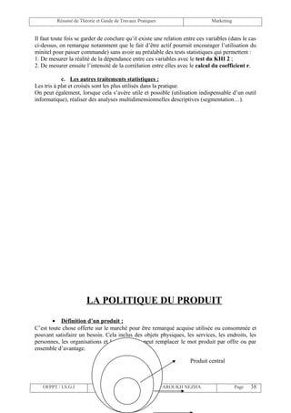 Résumé de Théorie et Guide de Travaux Pratiques                       Marketing


Il faut toute fois se garder de conclure qu’il existe une relation entre ces variables (dans le cas
ci-dessus, on remarque notamment que le fait d’être actif pourrait encourager l’utilisation du
minitel pour passer commande) sans avoir au préalable des tests statistiques qui permettent :
1. De mesurer la réalité de la dépendance entre ces variables avec le test du KHI 2 ;
2. De mesurer ensuite l’intensité de la corrélation entre elles avec le calcul du coefficient r.

            c. Les autres traitements statistiques :
Les tris à plat et croisés sont les plus utilisés dans la pratique.
On peut également, lorsque cela s’avère utile et possible (utilisation indispensable d’un outil
informatique), réaliser des analyses multidimensionnelles descriptives (segmentation…).




                       LA POLITIQUE DU PRODUIT
        • Définition d’un produit :
C’est toute chose offerte sur le marché pour être remarqué acquise utilisée ou consommée et
pouvant satisfaire un besoin. Cela inclus des objets physiques, les services, les endroits, les
personnes, les organisations et les idées. On peut remplacer le mot produit par offre ou par
ensemble d’avantage.

                                                                     Produit central



   OFPPT / I.S.G.I             Elaborée par Mme TSOULI FAROUKH NEZHA                       Page   38
 