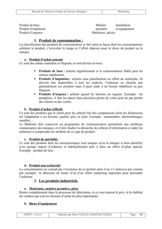 Résumé de Théorie et Guide de Travaux Pratiques                      Marketing




Produit de base                                              Matière         Installation
Produit d’impulsion                                          première        et équipement
Produit d’urgence                                          Matériaux, pièces.

           1. Produit de consommation :
La classification des produits de consommation se fait selon la façon dont les consommateurs
achètent le produit, c’est-à-dire le temps et l’effort dépensé pour le choix du produit ou la
marque.

   a. Produit d’achat courant
Ce sont des achats immédiat et fréquent, et sont divisés en trois :

              Produits de base : achetés régulièrement et le consommateur fidèle peut les
               acheter rapidement.
              Produits d’impulsion : achetés sans planification ou effort de recherche, ils
               doivent être disponibles à tout les endroits, l’acheteur ne cherche pas
               généralement ces produits mais il peut céder à un besoin inhabituel ou peu
               fréquent.
              Produits d’urgence : achetés quand les besoins est urgents. Exemple : les
               parapluies, il faut les placer dans plusieurs points de vente pour ne pas perdre
               des clients ou des ventes.

     b. Produit d’achat réfléchi
Ce sont des produits que le client pour les acheter fait des comparaison selon les dimensions
tel l’adaptation à ses besoins, qualité, prix, et style. Exemple : automobiles, électroménager,
meubles…
Le Marketer doit concevoir un programme de communication permettant une meilleure
connaissance des marques, et il doit étudier la démarche de collecte d’information et aider les
acheteurs à comprendre les attributs de ce type de produit.

   c. Produit de spécialité
Ce sont des produits dont les caractéristiques sont uniques et/ou la marque si bien identifier
q’un groupe import d’acheteur et habituellement prés à faire un effort d’achat spécial.
Exemple : produit de luxe.



    d. Produit non recherché
Le consommateur ne connaît pas l’existence de ce produit alors il ne s’y intéresse pas comme
par exemple : le détecteur de fumer d’où d’un effort marketing important pour persuader
l’acheteur.
           2. Les produits industriels

    a. Matériaux, matière première, pièce
Rentre complètement dans le processus de fabrication, et ce sont surtout le prix, et la fiabilité
du vendeur qui sont les facteurs d’achat les plus importantes.

   b. Biens d’équipement


   OFPPT / I.S.G.I             Elaborée par Mme TSOULI FAROUKH NEZHA                      Page   40
 