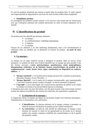 Résumé de Théorie et Guide de Travaux Pratiques                     Marketing


Ce sont les produits industriels qui entrent en partie dans les produits finis, la vente requiert
une longue période de négociation et une force de vente de haut calibre (bien compétent).

   c. Fournitures, services
Ça correspond aux produits d’achat courant, et les services sont assurés par les fournisseurs
avec qui l’entreprise entretient des contacts personnels ou selon sa bonne réputation sur le
marché.


  II. L’identification du produit
Un produit peut être identifié par plusieurs éléments :
               La marque ;
               Le conditionnement / emballage (packaging) ;
               L’étiquette ;
               La stylique.
Chacun de ces éléments a un rôle marketing fondamental, mais c’est essentiellement la
cohérence entre ces attributs qui va dynamiser la réussite du produit : on parle de mixe
produit.

   A. La marque :

La marque est un signe matériel servant à distinguer le produit, objet ou service d’une
entreprise. Le produit est donc tout d’abord identifier par sa marque qui peut prendre l’une
des formes suivantes : « noms patronymiques, pseudonymes, noms géographiques,
dénominations arbitraires ou de fantaisie, formes caractéristiques du produit ou du
conditionnement : caché, dessin, lettre, signe, combinaison ou disposition de couleurs,
chiffres… »

      Marque nominatif : c’est la partie de la marque qui peut être vocalisée ou prononcée,
       Mercedes, Peugeot, Avon, Chevrolet…).
    Marque figuratif : c’est la partie de la marque reconnaissable, mais imprononçable
       c’est-à-dire symbole, dessin, couleur. Exemple : le cheval nominatif et figuratif.
    Copyright : c’est le droit légale de l’exclusivité de reproduire de publier ou de vendre
       le contenu et la forme d’un travail littéral musical ou artistique.
L’entreprise peut créer son nom elle-même, soit elle peut recourir à des intervenants externes
comme des agences de publicité, des instituts de recherches, des spécialistes u graphisme.

           1. La fonction de la marque :
A l’égard des clients, la marque qui figure sur un produit remplit trois fonctions principales :
l’identification, la sécurisation, et la valorisation.

              L’identification : la fonction primaire de la marque consiste à permettre au
               client de retrouver facilement un produit qui lui a donné satisfaction.
              La sécurisation : au delà de cette facilité de redémarrage, la marque a pour
               fonction de rassurer le client en lui garantissant ou du moins en le laissant
               espérer une certaine constance (stabilité) des caractéristiques et de la qualité
               des produits vendus.


   OFPPT / I.S.G.I             Elaborée par Mme TSOULI FAROUKH NEZHA                     Page   41
 