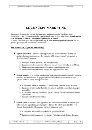 Résumé de Théorie et Guide de Travaux Pratiques                    Marketing




                     LE CONCEPT MARKETING
Le concept du marketing est une façon de gérer les échanges qui s’établissent entre
l’entreprise et son environnement plus précisément le marché. En recherchant : la satisfaction
celle du client, et celle de l’entreprise exprimé par le produit.
D’autres caractéristiques du concept marketing : c’est l’étude qui précède l’action, on ne
produit que ce qui est susceptible d’être vendu.

Les options de la gestion marketing

      Option production : il repose sur l’hypothèse que le consommateur préfère des
       produits facilement disponible à des prix abordable ce qui pousse l’entreprise à se
       fixer les objectifs suivants :

              Fabriquer de bons produits à des prix abordable.
              Les consommateurs désirent acheter un produit et non résoudre un problème.
              Les consommateurs connaissent les autres produits concurrents.
              Les consommateurs tiennent compte des rapports qualité prix.


      Option produit : cette optique suppose que les consommateurs choisiront les produits
       offrant la meilleure qualité et qui présente des caractéristiques innovatrices cette
       optique est basée sur les principes suivants :


            L’entreprise consacre ses efforts à l’amélioration continue de ses produits.
            Les consommateurs cherchent des produits de qualité à des produits à des prix
             abordables.
            L’entreprise est tenue d’améliorer ses procédés de fabrication et son réseau de
             distribution.
            Les consommateurs sont fidèles.


      Option vente : elle repose sur l’hypothèse que les consommateurs n’achèteront, pas
       suffisamment le produit que si l’entreprise déploie des efforts considérables pour
       stimuler leurs intérêts. Elle s’appuie sur les principes suivants :

            L’entreprise doit vendre les produits en qualité suffisante.
            Les consommateurs peuvent être incité à l’achat par une technique de vente.

   OFPPT / I.S.G.I             Elaborée par Mme TSOULI FAROUKH NEZHA                    Page   6
 