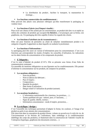 Résumé de Théorie et Guide de Travaux Pratiques                    Marketing


                La distribution du produit ; faciliter le transport, la manutention le
                 stockage…

     Les fonctions commerciales du conditionnement :
Elles peuvent être placés sous plusieurs rubriques qu’elles transforment le packaging en
vendeur muet.

     Les fonctions d’alerte (ou d’impact visuelle) :
Pour avoir une chance d’être acheté par un consommateur, un produit doit être vu et repéré au
milieu des centaines de produits qui occupent les linéaires, c’est pourquoi, par sa forme, son
graphisme, etc. Un packaging doit être capable d’attirer les regards des clients.

     Les fonctions d’attributs (ou de reconnaissance) :
Elles ont pour fonction de permettre au client de rattacher immédiatement produit à la
catégorie à laquelle il appartient ou dans laquelle on souhaite le positionner.

     Les fonctions d’informations :
Le packaging peut être aussi un vecteur d’informations pour les consommateurs. C’est à ces
fonctions qui correspondent les modes d’emploi, les conseilles d’utilisation, les indications
sur les dates limites de consommation et les composants du produit.

    C. L’étiquette :
C’est la carte d’identité du produit (C.I.P.). Elle se présente sous forme d’une fiche de
communication contenant :
Un ensemble de mentions obligatoires ou non figurants sur les conditionnements. Elle permet
d’informer le consommateur sur les produits, de comparer les produits.

      Les mentions obligatoires :
          - Nom du produit ;
          - Nom et adresse du fabricant ;
          - Pays d’origine ;
          - Compositions ;
          - Quantité du produit ;
          - Date limite d’utilisation ;
          - Danger relatif à l’utilisation du produit (unirant).

      Les mentions facultatives :
          - L’information nutritionnelle (les vitamines, les protéines,…) ;
          - Terme qualifiant tels que : naturel, pure, à l’ancienne,… ;
          - Signe de qualité, labelle, normes ;
          - Information consommateur : mode d’emploi, promotion,…

   D. La stylique / design :
C’est l’ensemble des techniques permettant d’adapter la forme, les couleurs, à l’image d’un
produit au goût et aux attentes des consommateurs.
Elle intervient dans la conception du produit (forme, volume en accord avec le style de vie, de
l’environnement et les besoins de l’utilisateurs, dans emballage et le conditionnement
(habillage des corps des produits), et finalement dans la construction de l’identité visuelle de
l’entreprise (logistique, graphisme des documents externes,…).

   OFPPT / I.S.G.I             Elaborée par Mme TSOULI FAROUKH NEZHA                    Page   44
 