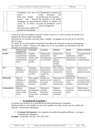 Résumé de Théorie et Guide de Travaux Pratiques                            Marketing


                        l’entreprise doit faire un        d’abandonner le produit, les
                        choix.                            coûts    diminuent      (les
                        Elle peut décider        de       productions sont amortis).
                        lancer     une     dernière       En revanche, si elle décide
                        campagne de promotion             de relancer le produit, les
                        avant de se retirer du            coûts de production vont à
                        marché.                           nouveau augmenter.
                        Elle peut aussi relancer le
                        produit en le modifiant.

               Toutes fois, tous les produits n’ont pat le même cycle de vie, selon la nature du produit et le
               catégorie de besoin auquel elle répond.
               Son cycle de vie sera plus ou moins longs, exemple : les gadgets ont un cycle de vie très bref
               dans le temps.
               La courbe de vie d’un produit est précédé d’une phase de recherche et peut se prolonger par
               une phase de relance. Chacune des phases de la vie du produit est caractérisée par des
               éléments de marketing spécifiques.
Phases                Recherche mise     Lancement         Croissance         Maturité           Déclin             Relance éventuelle
                      au point (test)
Produit               Définition des     Gamme             Elargissement      Modification       Pas de             Aménagement du
                      caractéristiques   restreinte.       de la gamme.       pour               modification       produit :
                      en fonction du     Qualité. Faire    Développement      segmentation du    Recherche de       composition
                      positionnement     essayer le        de la notoriété.   marché.            spécialisation.    conditionnement.
                      (tests).           produit.                             Préparer
                                                                              produits
                                                                              successeurs.
Prix                  Phase de           Ecrémage :        Prix en baisse.    Prix en baisse.    Promotion.         Reprise du prix en
                      définition du      prix élevé ou     Elargissement      Lutter contre la   Le prix            fonction de la
                      prix (tests).      Pénétration :     de la gamme et     concurrence.       devient            reprise du marché.
                                         prix bas.         volume des                            l’élément
                                                           ventes.                               déterminant.
Distribution          Phase de           Mise en place     Présence du        Sélectionner les   Eliminer les       Recherche de
                      définition de      du produit.       produit sur tous   canaux en          canaux les         nouveaux canaux
                      canaux de          Distribution      les canaux         fonction de la     moins              en relation avec la
                      distribution       sélective.        possibles.         segmentation.      rentables.         nouvelle image.
                      (marché-tests).
Communication         Phase de           Publicité         Publicité de       Publicité          Action de          Publicité pour
                      définition axe     d’information.    notoriété.         d’entretien        promotion          relance du produit.
                      thèmes médias      Promotion         Promotion          relayée par        (prix).
                      (tests).           d’essai (coût     d’entretien.       promotion.
                                         élevé).

                          2. La gestion de la gamme :
               La gamme est constituée de l’ensemble des produits proposés par l’entreprise.
               Chaque produit se voit attribuer au sein de la gamme une place précise qui lui confère des
               objectifs commerciaux spécifiques.

                   La largeur de la gamme : est composée du nombre du produits différents – ou lignes
                    – proposés par l’entreprise.
               Exemple : de Renault : R5, R11, R12, R19, R21…



                  OFPPT / I.S.G.I              Elaborée par Mme TSOULI FAROUKH NEZHA                               Page   46
 