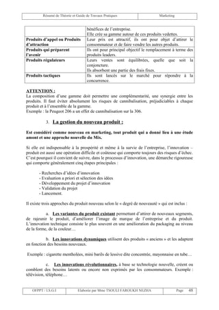 Résumé de Théorie et Guide de Travaux Pratiques                    Marketing


                                    bénéfices de l’entreprise.
                                    Elle crée sa gamme autour de ces produits vedettes.
Produits d’appel ou Produits        Leur prix est attractif, ils ont pour objet d’attirer le
d’attraction                        consommateur et de faire vendre les autres produits.
Produits qui préparent              Ils ont pour principal objectif le remplacement à terme des
l’avenir                            produits leaders.
Produits régulateurs                Leurs ventes sont équilibrées, quelle que soit la
                                    conjoncture.
                                    Ils absorbent une partie des frais fixes.
Produits tactiques                  Ils sont lancés sur le marché pour répondre à la
                                    concurrence.

ATTENTION :
La composition d’une gamme doit permettre une complémentarité, une synergie entre les
produits. Il faut éviter absolument les risques de cannibalisation, préjudiciables à chaque
produit et à l’ensemble de la gamme.
Exemple : la Peugeot 206 a un effet de cannibalisation sur la 306.

           3. La gestion du nouveau produit :

Est considéré comme nouveau en marketing, tout produit qui a donné lieu à une étude
amont et une approche nouvelle du Mix.

Si elle est indispensable à la prospérité et même à la survie de l’entreprise, l’innovation –
produit est aussi une opération difficile et coûteuse qui comporte toujours des risques d’échec.
C’est pourquoi il convient de suivre, dans le processus d’innovation, une démarche rigoureuse
qui comporte généralement cinq étapes principales :

       - Recherches d’idées d’innovation
       - Evaluation a priori et sélection des idées
       - Développement du projet d’innovation
       - Validation du projet
       - Lancement.

Il existe trois approches du produit nouveau selon le « degré de nouveauté » qui est inclus :

           a. Les variantes du produit existant permettant d’attirer de nouveaux segments,
de rajeunir le produit, d’améliorer l’image de marque de l’entreprise et du produit.
L’innovation technique consiste le plus souvent en une amélioration du packaging au niveau
de la forme, de la couleur…

           b. Les innovations dynamiques utilisent des produits « anciens » et les adaptent
en fonction des besoins nouveaux.

Exemple : cigarette mentholées, mini barils de lessive dite concentrée, mayonnaise en tube…

            c. Les innovations révolutionnaires, à base se technologie nouvelle, créent ou
comblent des besoins latents ou encore non exprimés par les consommateurs. Exemple :
télévision, téléphone…


   OFPPT / I.S.G.I             Elaborée par Mme TSOULI FAROUKH NEZHA                    Page    48
 