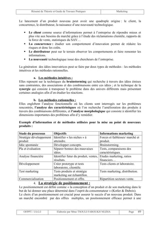 Résumé de Théorie et Guide de Travaux Pratiques                        Marketing


Le lancement d’un produit nouveau peut avoir une quadruple origine : le client, la
concurrence, le distributeur, la naissance d’une nouveauté technologique.

      Le client comme source d’informations permet à l’entreprise de répondre mieux et
       plus vite aux besoins du marché grâce à l’étude des réclamations clientèle, rapports de
       la force de vente, statistiques du SAV…
      La concurrence : étudier son comportement d’innovation permet de réduire les
       risques et donc les coûts.
      Le distributeur peut sur le terrain observer les comportements et faire remonter les
       informations.
      La nouveauté technologique issue des chercheurs de l’entreprise.

La génération des idées innovatrices peut se faire par deux types de méthodes : les méthodes
intuitives et les méthodes rationnelles.

            a. Les méthodes intuitives :
Elles reposent sur la techniques du brainstorming qui recherche à travers des idées émises
sans contraintes, des associations et des combinaisons entre ces idées ; et la technique de la
synergie qui consiste à transposer le problème dans des univers différents mais présentant
certaines analogies afin d’en étudier les réactions.

            b. Les méthodes rationnelles :
Elles englobent l’analyse fonctionnelle où les clients sont interrogés sur les problèmes
rencontrés, l’analyse des caractéristiques où l’on recherche l’amélioration des produits à
travers des combinaisons différentes, et l’analyse morphologique qui consiste à identifier les
dimensions importantes des problèmes afin d’y remédier.

Exemple d’information et de méthodes utilisées pour la mise au point de nouveaux
produits :

Stade du processus          Objectifs                              Informations marketing
Stratégie développement     Identifier « les niches » à            Forces et faiblesses/ marché et
produit                     atteindre.                             produit.
Idée spontanée              Développer concepts.                   Brainstorming.
Pla et évaluation           Séparer bonnes des mauvaises           Tests, comparaisons des
                            idées.                                 caractéristiques.
Analyse financière          Identifier futur du produit, ventes,   Etudes marketing, ratios
                            résultats.                             financiers…
Développement               Créer prototype et tests               Tests clients et laboratoire.
                            laboratoire, clientèle.
Test marketing              Tests produits et stratégie            Tests marketing, distribution.
                            marketing sur échantillon.
Commercialisation           Positionnement et offre.         Répartition secteurs vente.
            4. La stratégie de positionnement :
Le positionnement est défini comme « la conception d’un produit et de son marketing dans le
but de lui donner une place déterminé dans l’esprit du consommateur » (Kotler & Dubois).
Le choix d’un positionnement est crucial pour assurer le succès d’un nouveau produit. Dans
un marché encombré par des offres multiples, un positionnement efficace permet à une



   OFPPT / I.S.G.I             Elaborée par Mme TSOULI FAROUKH NEZHA                        Page    49
 