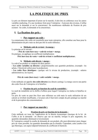 Résumé de Théorie et Guide de Travaux Pratiques                       Marketing



                       LA POLITIQUE DU PRIX
Le prix est élément important d’action sur le marché, il doit être en cohérence avec les autres
variables marketing. Il a une incidence forte pour l’entreprise : il procure des revenus, il influe
aussi sur la demande et sur la concurrence. De nombreuses méthodes de fixation de prix
existent : les coûts, la demande et la concurrence.

   I. La fixation des prix :
           1. Par rapport au coût :
La connaissance des coûts est essentielle pour toute entreprise, elle constitue une base pour la
détermination de prix mais ne doit pas être la seule référence.

           a. Méthode coût de revient + la marge :
Le principe est le suivant :
       - Prix de vente hors taxe = coût de revient + marge.
En pratique, on applique un coefficient multiplicateur.
       Prix hors taxe de vente = coût de revient × coefficient multiplicateur.

            b. Méthode coût directe + marge :
Le coût d’un produit se compose de deux parties :
- Les coûts variables ou directes : proportionnelles aux quantités produites, (exemple : les
achats, l’électricité utilisé pour la production).
- Les coûts fixes identiques : quelque soit le niveau de production, (exemple : salaires
administratives, les loyers).

       Prix de vente (hors taxe) = coût variable + marge.

Cette méthode est appelée des coûts directes (ou directe casting). La marge couvre une partie
des coûts fixes de l’entreprise et le bénéfice.

            c. Fixation du prix en fonction du seuil de rentabilité :
Le seuil de rentabilité est le chiffre d’affaire pour lequel l’entreprise ne réalise ni bénéfice ni
perte.
Un prix de vente ne peut être fixer sans référence au coût mais la seule utilisation de ses
calculs se révèlent insuffisante, c’est pour cela il faut tenir compte du prix pratiqué au marché
et de la perception des consommateurs.


           2. Par rapport au marché :

            a.            Fixation du prix en fonction de la demande :
Cette méthode est issue de l’application de la théorie économique classique de la loi de
l’offre et de la demande : on observe que sur un marché, lorsque le prix augmente, les
quantités demandées diminuent et inversement.
Si l’entreprise connaît la courbe de demande de son produit, elle peut déterminer pour chaque
prix de vente possible, les quantités demandées par la clientèle. Cependant, cette courbe n’est
que théorique, son aspect dépend fortement du coefficient d’élasticité.

   OFPPT / I.S.G.I             Elaborée par Mme TSOULI FAROUKH NEZHA                       Page   54
 
