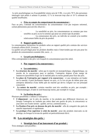 Résumé de Théorie et Guide de Travaux Pratiques                  Marketing


 Le prix psychologique ou d’acceptabilité retenu sera de 9 Dh ; à ce prix 70 % des personnes
interrogés sont prêtes à acheter le produit, 12 % le trouvent trop cher et 18 % estiment de
qualité insuffisante.

           c. Prise en compte du comportement du consommateur :
Face au prix, l’attitude du consommateur du consommateur n’est pas toujours rationnel,
certain phénomène peuvent être observés :

             -                  La sensibilité au prix, les consommateurs ne sommes pas tous
                 sensibles au prix ou ne le sommes que pour un certain type de produit.
             -                  La connaissance des prix, un individu ne connaît q’un nombre
                 relativement faible du prix du produit.

           d. Rapport qualité prix :
Le consommateur hiérarchise les produits selon un rapport qualité prix contenu des services
éventuels offerts (SAV, livraison…).
La qualité sera privilégié pour les produits durables mais n’interviendra que très peu pour les
produits de consommation courante (thé, sucre…).

            e. Les prix psychologiques :
Elles correspondent à des prix vers lesquels le consommateur peut être attiré.

             3. Par rapport à la concurrence :

             a. Les contraintes :
      La structure du marché : selon que le marché est monopolistique, oligopolistique, ou
       proche de la concurrence pure et parfaite, l’entreprise dispose d’une marge de
       manœuvre (possibilité d’agir sur le marché) plus ou moins grande pour fixer des prix.
      La place de l’entreprise par rapport à la concurrence : si une entreprise est leader
       sur le marché, il peut facilement imposé ses prix, et il n’en est pas de même pour une
       entreprise détentrice d’une faible part de marché qui devra s’aligner sur son principal
       concurrent.
       La nature du marché : certains marchés sont très sensibles au prix, par exemple :
       l’électroménager, d’autre le sont beaucoup moins, par exemple le voyage.

            b. La fixation des prix :
Plusieurs possibilités s’offrent à l’entreprise :
   L’alignement : sur le prix du marché, si les produits peu différencié (lessives), ou
      lorsque l’entreprise ne souhaite pas entrer dans une guerre de prix, la concurrence se
      joue alors sur d’autre terrain : qualité, service, communication….
   La fixation d’un prix en dessous du prix du marché : afin de conquérir des parts de
      marché importantes et rapidement.
   La pratique d’un supérieur à celui du marché : pour des produits innovants ou de
      prestige, ou lorsque le niveau de qualité est particulièrement élevé.

  II. Les stratégies des prix :
            1. Stratégie lors d’un lancement d’un produit :
Trois stratégies sont possibles :

     OFPPT / I.S.G.I             Elaborée par Mme TSOULI FAROUKH NEZHA                  Page   56
 