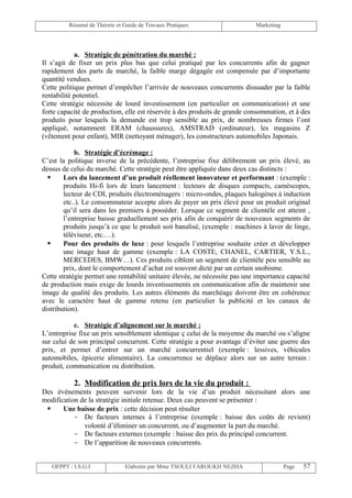 Résumé de Théorie et Guide de Travaux Pratiques                    Marketing




            a. Stratégie de pénétration du marché :
Il s’agit de fixer un prix plus bas que celui pratiqué par les concurrents afin de gagner
rapidement des parts de marché, la faible marge dégagée est compensée par d’importante
quantité vendues.
Cette politique permet d’empêcher l’arrivée de nouveaux concurrents dissuader par la faible
rentabilité potentiel.
Cette stratégie nécessite de lourd investissement (en particulier en communication) et une
forte capacité de production, elle est réservée à des produits de grande consommation, et à des
produits pour lesquels la demande est trop sensible au prix, de nombreuses firmes l’ont
appliqué, notamment ERAM (chaussures), AMSTRAD (ordinateur), les magasins Z
(vêtement pour enfant), MIR (nettoyant ménager), les constructeurs automobiles Japonais.

            b. Stratégie d’écrémage :
C’est la politique inverse de la précédente, l’entreprise fixe délibrement un prix élevé, au
dessus de celui du marché. Cette stratégie peut être appliquée dans deux cas distincts :
       Lors du lancement d’un produit réellement innovateur et performant : (exemple :
        produits Hi-fi lors de leurs lancement : lecteurs de disques compacts, caméscopes,
        lecteur de CDI, produits électroménagers : micro-ondes, plaques halogènes à induction
        etc..). Le consommateur accepte alors de payer un prix élevé pour un produit original
        qu’il sera dans les premiers à posséder. Lorsque ce segment de clientèle est atteint ,
        l’entreprise baisse graduellement ses prix afin de conquérir de nouveaux segments de
        produits jusqu’à ce que le produit soit banalisé, (exemple : machines à laver de linge,
        téléviseur, etc.…).
       Pour des produits de luxe : pour lesquels l’entreprise souhaite créer et développer
        une image haut de gamme (exemple : LA COSTE, CHANEL, CARTIER, Y.S.L.,
        MERCEDES, BMW…). Ces produits ciblent un segment de clientèle peu sensible au
        prix, dont le comportement d’achat est souvent dicté par un certain snobisme.
Cette stratégie permet une rentabilité unitaire élevée, ne nécessite pas une importance capacité
de production mais exige de lourds investissements en communication afin de maintenir une
image de qualité des produits. Les autres éléments du marchéage doivent être en cohérence
avec le caractère haut de gamme retenu (en particulier la publicité et les canaux de
distribution).

           c. Stratégie d’alignement sur le marché :
L’entreprise fixe un prix sensiblement identique ç celui de la moyenne du marché ou s’aligne
sur celui de son principal concurrent. Cette stratégie a pour avantage d’éviter une guerre des
prix, et permet d’entrer sur un marché concurrentiel (exemple : lessives, véhicules
automobiles, épicerie alimentaire). La concurrence se déplace alors sur un autre terrain :
produit, communication ou distribution.

           2. Modification de prix lors de la vie du produit :
Des événements peuvent survenir lors de la vie d’un produit nécessitant alors une
modification de la stratégie initiale retenue. Deux cas peuvent se présenter :
      Une baisse de prix : cette décision peut résulter
           - De facteurs internes à l’entreprise (exemple : baisse des coûts de revient)
              volonté d’éliminer un concurrent, ou d’augmenter la part du marché.
           - De facteurs externes (exemple : baisse des prix du principal concurrent.
           - De l’apparition de nouveaux concurrents.


   OFPPT / I.S.G.I             Elaborée par Mme TSOULI FAROUKH NEZHA                    Page   57
 