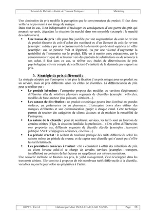 Résumé de Théorie et Guide de Travaux Pratiques                      Marketing


Une diminution du prix modifie la perception que le consommateur du produit. Il faut donc
veiller à ne pas nuire à son image de marque.
Dans tout les cas, il est indispensable d’envisager les conséquences d’une guerre des prix qui
pourrait survenir, dégradant la situation du marché dans son ensemble (exemple : le marché
des ordinateurs).
       Une hausse de prix : elle peut être justifiée par une augmentation du coût de revient
        du produit (hausse du coût d’achat des matières) ou d’un élément du coût de revient
        (exemple : salaire), par un accroissement de la demande qui devient supérieur à l’offre
        (exemple : cas de pénurie fruit et légumes), ou par une volonté d’augmenter la
        rentabilité de l’entreprise sur le produit. Elle est à manier avec précautions, car le
        consommateur risque de se tourner vers des produits de substitutions ou de renoncer à
        son achat, il faut dans ce cas, se référer aux études de détermination de prix
        psychologique et tenir compte du coefficient d’élasticité de la demande par rapport au
        prix.

           3. Stratégie de prix différencié :
La stratégie adoptée par l’entreprise n’est plus la fixation d’un prix unique pour un produit ou
un service, mais de prix différents selon les cibles de clientèles. La différenciation du prix
peut se réaliser par :
       Le produit lui-même : l’entreprise propose des modèles ou versions (légèrement)
        différentes afin de satisfaire plusieurs segments de clientèles (exemple : véhicules,
        modèles de base, moteur plus puissant, cabriolet…).
       Les canaux de distribution : un produit cosmétique pourra être distribué en grandes
        surfaces, en parfumeries ou en pharmacie. L’entreprise devra alors utiliser des
        marques différentes et une communication propre à chaque canal. Cette technique
        permet de toucher des catégories de clients distincts et de moduler la rentabilité de
        l’entreprise.
       La nature de la clientèle : pour de nombreux services, les tarifs sont en fonction de
        certains critères (l’âge, la situation familiale, la profession…). Des offres différenciées
        sont proposées aux différents segments de clientèle décelés (exemples : transport
        publique SNCF, compagnies aériennes, cinémas…).
       La période d’achat : le secteur du tourisme pratique des tarifs différenciés selon les
        saisons même en période de creuse, et de capter une clientèle qui n’aurait pu s’offrir
        les tarifs habituels.
       Les prestations connexes à l’achat : elle s consistent à offrir des réductions de prix
        au client lorsque celui-ci se charge de certains services (exemples : transport,
        installation) au contraire de lui facturer en supplément ces mêmes prestations.
Une nouvelle méthode de fixation des prix, le yield management, s’est développée dans les
transports aériens. Elle consiste à proposer de très nombreux tarifs différenciés à la clientèle,
variables au jour le jour selon ses propriétés à l’achat.




   OFPPT / I.S.G.I             Elaborée par Mme TSOULI FAROUKH NEZHA                      Page   58
 