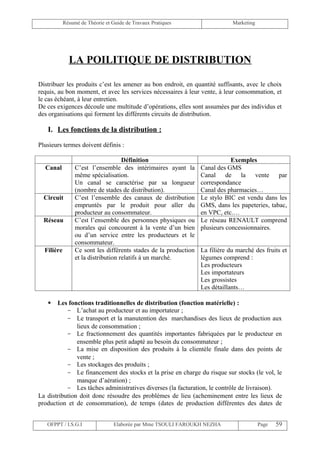Résumé de Théorie et Guide de Travaux Pratiques                   Marketing




              LA POILITIQUE DE DISTRIBUTION

Distribuer les produits c’est les amener au bon endroit, en quantité suffisants, avec le choix
requis, au bon moment, et avec les services nécessaires à leur vente, à leur consommation, et
le cas échéant, à leur entretien.
De ces exigences découle une multitude d’opérations, elles sont assumées par des individus et
des organisations qui forment les différents circuits de distribution.

   I. Les fonctions de la distribution :

Plusieurs termes doivent définis :

                                     Définition                               Exemples
  Canal          C’est l’ensemble des intérimaires ayant la       Canal des GMS
                 même spécialisation.                             Canal de la vente par
                 Un canal se caractérise par sa longueur          correspondance
                 (nombre de stades de distribution).              Canal des pharmacies…
  Circuit        C’est l’ensemble des canaux de distribution      Le stylo BIC est vendu dans les
                 empruntés par le produit pour aller du           GMS, dans les papeteries, tabac,
                 producteur au consommateur.                      en VPC, etc.…
  Réseau         C’est l’ensemble des personnes physiques ou      Le réseau RENAULT comprend
                 morales qui concourent à la vente d’un bien      plusieurs concessionnaires.
                 ou d’un service entre les producteurs et le
                 consommateur.
  Filière        Ce sont les différents stades de la production   La filière du marché des fruits et
                 et la distribution relatifs à un marché.         légumes comprend :
                                                                  Les producteurs
                                                                  Les importateurs
                                                                  Les grossistes
                                                                  Les détaillants…

      Les fonctions traditionnelles de distribution (fonction matérielle) :
           - L’achat au producteur et au importateur ;
           - Le transport et la manutention des marchandises des lieux de production aux
               lieux de consommation ;
           - Le fractionnement des quantités importantes fabriquées par le producteur en
               ensemble plus petit adapté au besoin du consommateur ;
           - La mise en disposition des produits à la clientèle finale dans des points de
               vente ;
           - Les stockages des produits ;
           - Le financement des stocks et la prise en charge du risque sur stocks (le vol, le
               manque d’aération) ;
           - Les tâches administratives diverses (la facturation, le contrôle de livraison).
La distribution doit donc résoudre des problèmes de lieu (acheminement entre les lieux de
production et de consommation), de temps (dates de production différentes des dates de


   OFPPT / I.S.G.I                Elaborée par Mme TSOULI FAROUKH NEZHA                   Page   59
 