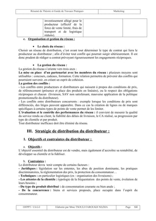 Résumé de Théorie et Guide de Travaux Pratiques                      Marketing


                 investissement allégé pour le
                 producteur (effectif de la
                 force de vente limité, frais de
                 transport et de logistique
                 réduits).
   c. Organisation et gestion du réseau :

           • Le choix du réseau :
Choisir un réseau de distribution, c’est avant tout déterminer le type de contrat qui liera le
producteur au distributeur ; afin d’éviter tout conflit qui pourrait surgir ultérieurement. Il est
donc prudent de rédiger u contrat prévoyant rigoureusement les engagements réciproques.

             • La gestion du réseau :
La gestion du réseau s’oriente vers trois axes :
La mise en place d’un partenariat avec les membres du réseau : plusieurs moyens sont
utilisables : concours, cadeaux, formation. Cette relation permettra de prévenir des conflits qui
pourraient survenir, en créant un esprit de cohésion.
La gestion des conflits :
- Les conflits entre producteurs et distributeurs qui naissent à propos des conditions de prix,
de référencement (présence et place des produits en linéaire), ou le respect des obligations
réciproques et chacun (livraison, SAV non satisfaisant, mauvaise application de la politique
promotionnelle du distributeur).
- Les conflits entre distributeurs concurrents : exemple lorsque les conditions de prix sont
différenciés, des litiges peuvent apparaître. Dans ce cas la création de lignes ou de marques
spécifiques à certains types de points de vente permet de les limiter.
L’évaluation et le contrôle des performances du réseau : il convient de mesurer la qualité
du service rendu au client, la fiabilité des délais de livraison, le CA réalisé, sa progression par
type de clientèle et par produit.
Tout distributeur inefficace doit être éliminé du réseau.

      III. Stratégie de distribution du distributeur :
   1. Objectifs et contraintes du distributeur :

   a. Objectifs :
L’objectif essentiel du distributeur est de vendre, mais également d’accroître sa rentabilité, de
développer sa clientèle et la fidéliser.

    b. Contraintes :
Le distributeur devra tenir compte de certains facteurs :
- Juridiques : législation sur les ententes, les abus de position dominante, les pratiques
discriminatoires, la réglementation des prix, la protection du consommateur…
- Techniques : en particulier logistiques (ex : organisation des livraisons) ;
- Les attentes de la clientèle : typologie de la fréquentation des points de vente, évolution de
leurs besoins ;
- Du type du produit distribué : de consommation courante ou bien anale ;
- De la concurrence : biens et services proposés, place occupée dans l’esprit du
consommateur.



   OFPPT / I.S.G.I             Elaborée par Mme TSOULI FAROUKH NEZHA                      Page   64
 
