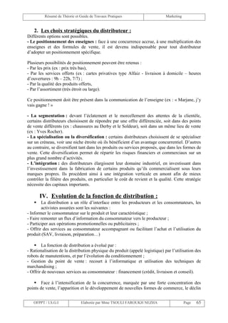 Résumé de Théorie et Guide de Travaux Pratiques                       Marketing


   2. Les choix stratégiques du distributeur :
Différents options sont possibles.
- Le positionnement des enseignes : face à une concurrence accrue, à une multiplication des
enseignes et des formules de vente, il est devenu indispensable pour tout distributeur
d’adopter un positionnement spécifique.

Plusieurs possibilités de positionnement peuvent être retenus :
- Par les prix (ex : prix très bas),
- Par les services offerts (ex : cartes privatives type Alfaiz - livraison à domicile – heures
d’ouvertures : 9h – 22h, 7/7) ;
- Par la qualité des produits offerts,
- Par l’assortiment (très étroit ou large).

Ce positionnement doit être présent dans la communication de l’enseigne (ex : « Marjane, j’y
vais gagne ! »

- La segmentation : devant l’éclatement et le morcellement des attentes de la clientèle,
certains distributeurs choisissent de répondre par une offre différenciée, soit dans des points
de vente différents (ex : chaussures au Derby et le Soldeur), soit dans un même lieu de vente
(ex : Yves Rocher).
- La spécialisation ou la diversification : certains distributeurs choisissent de se spécialiser
sur un créneau, voir une niche étroite où ils bénéficient d’un avantage concurrentiel. D’autres
au contraire, se diversifient tant dans les produits ou services proposés, que dans les formes de
vente. Cette diversification permet de répartir les risques financiers et commerciaux sur un
plus grand nombre d’activités.
- L’intégration : des distributeurs élargissent leur domaine industriel, en investissant dans
l’investissement dans la fabrication de certains produits qu’ils commercialisent sous leurs
marques propres. Ils procèdent ainsi à une intégration verticale en amont afin de mieux
contrôler la filière des produits, en particulier le coût de revient et la qualité. Cette stratégie
nécessite des capitaux importants.

       IV. Evolution de la fonction de distribution :
       La distribution a un rôle d’interface entre les producteurs et les consommateurs, les
        activistes assurées sont les suivantes :
- Informer le consommateur sur le produit et leur caractéristique ;
- Faire remonter un flux d’information du consommateur vers le producteur ;
- Participer aux opérations promotionnelles ou publicitaires ;
- Offrir des services au consommateur accompagnant ou facilitant l’achat et l’utilisation du
produit (SAV, livraison, préparation…)

     La fonction de distribution a évolué par :
- Rationalisation de la distribution physique du produit (appelé logistique) par l’utilisation des
robots de manutentions, et par l’évolution du conditionnement ;
- Gestion du point de vente : recourt à l’informatique et utilisation des techniques de
marchandising ;
- Offrir de nouveaux services au consommateur : financement (crédit, livraison et conseil).

    Face à l’intensification de la concurrence, marquée par une forte concentration des
points de vente, l’apparition et le développement de nouvelles formes de commerce, le déclin


   OFPPT / I.S.G.I             Elaborée par Mme TSOULI FAROUKH NEZHA                       Page   65
 