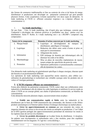 Résumé de Théorie et Guide de Travaux Pratiques                      Marketing


des formes de commerce traditionnelles et face au contexte de crise et de baisse de marge,
distributeurs et producteurs ont développé un partenariat commercial qui peut prendre
plusieurs formes. Cette coopération s’oriente aujourd’hui vers deux types de démarche : le
trade marketing et l’ECR (« efficient consumer response » ou « réponse efficace au
consommateur »).


    1.         Le trade marketing :
Né aux Etats – Unis, le trade marketing, état d’esprit plus que technique, consiste pour
l’industriel à développer des relations positives et profitables aux deux parties avec les
distributeurs. Selon P. Kotler, le « trade marketing mix » ou « BLIMP » comprend cinq
composantes :

 Nature de la composante             Domaine d’action concerné par le trade marketing
   λ Marque brand                    λ Logistique et développement de marques de
                                       distributeurs, spécifiques à l’enseigne.
   λ Logistique                      λ Réduction des délais entre sortie d’usine et prise en
                                       main par le consommateur.
                                     λ Allégement des stocks.
   λ Information                     λ EDI (échange de données par informatique) afin de
                                       diminuer les coûts et les délais.
   λ Marchandisage                   λ Mise en place de nouvelles implantations de rayons
                                       tenant compte des spécificités du point de vente.
   λ Promotion                       λ Opérations publicitaires et promotionnelles communes
                                       afin de dynamiser les ventes.

Une démarche trade marketing est généralement spécifique à chaque enseigne, chacune ayant
des besoins et un positionnement différent.
Les opérations de trade marketing sont aujourd’hui moins massives, plus ciblées (ex :
utilisation du géomarketing) et recherchent une véritable synergie entre les produits mis en
valeur et l’enseigne partenaire.

   2. L’ECR (réponse efficace au consommateur) :
Forme plus élaborée du partenariat commercial, l’ECR a pour objet une collaboration entre
industriels et distributeurs afin de réduire les coûts logistiques et améliorer le service rendu au
client. L’ECR est un concept global, une chaîne d’optimisation commerciale, au bénéfice du
consommateur.
Cette démarche nécessite plusieurs étapes, successivement mises en place :

        • Etablir une communication rapide et fiable entre les industriels et les
distributeurs par le biais de l’EDI (transmission des commandes, des factures et des fiches-
produits automatique) et d’Internet (plates-formes d’échanges électronique au market-place).
        • Gérer les approvisionnements en commun par une remontée des ventes en
magasins (données de caisse) et du niveau des stocks en entrepôts au producteur. C’est l’objet
de la GPA (gestion partagée des approvisionnements) permettant de minimiser les stocks et
les ruptures (taux de service à la clientèle).
        • Livrer les produits directement sur la plate forme du distributeur. A réception,
les palettes sont récompensées et redistribuées sans y être stockées, pour être expédiées
immédiatement vers les magasins. Il s’agit du « cross-docking ».

   OFPPT / I.S.G.I             Elaborée par Mme TSOULI FAROUKH NEZHA                      Page   66
 