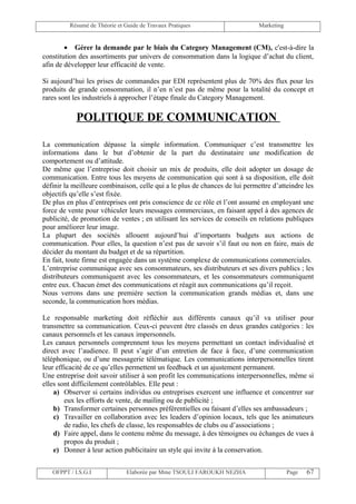 Résumé de Théorie et Guide de Travaux Pratiques                     Marketing


        • Gérer la demande par le biais du Category Management (CM), c'est-à-dire la
constitution des assortiments par univers de consommation dans la logique d’achat du client,
afin de développer leur efficacité de vente.

Si aujourd’hui les prises de commandes par EDI représentent plus de 70% des flux pour les
produits de grande consommation, il n’en n’est pas de même pour la totalité du concept et
rares sont les industriels à approcher l’étape finale du Category Management.

            POLITIQUE DE COMMUNICATION

La communication dépasse la simple information. Communiquer c’est transmettre les
informations dans le but d’obtenir de la part du destinataire une modification de
comportement ou d’attitude.
De même que l’entreprise doit choisir un mix de produits, elle doit adopter un dosage de
communication. Entre tous les moyens de communication qui sont à sa disposition, elle doit
définir la meilleure combinaison, celle qui a le plus de chances de lui permettre d’atteindre les
objectifs qu’elle s’est fixée.
De plus en plus d’entreprises ont pris conscience de ce rôle et l’ont assumé en employant une
force de vente pour véhiculer leurs messages commerciaux, en faisant appel à des agences de
publicité, de promotion de ventes ; en utilisant les services de conseils en relations publiques
pour améliorer leur image.
La plupart des sociétés allouent aujourd’hui d’importants budgets aux actions de
communication. Pour elles, la question n’est pas de savoir s’il faut ou non en faire, mais de
décider du montant du budget et de sa répartition.
En fait, toute firme est engagée dans un système complexe de communications commerciales.
L’entreprise communique avec ses consommateurs, ses distributeurs et ses divers publics ; les
distributeurs communiquent avec les consommateurs, et les consommateurs communiquent
entre eux. Chacun émet des communications et réagit aux communications qu’il reçoit.
Nous verrons dans une première section la communication grands médias et, dans une
seconde, la communication hors médias.

Le responsable marketing doit réfléchir aux différents canaux qu’il va utiliser pour
transmettre sa communication. Ceux-ci peuvent être classés en deux grandes catégories : les
canaux personnels et les canaux impersonnels.
Les canaux personnels comprennent tous les moyens permettant un contact individualisé et
direct avec l’audience. Il peut s’agir d’un entretien de face à face, d’une communication
téléphonique, ou d’une messagerie télématique. Les communications interpersonnelles tirent
leur efficacité de ce qu’elles permettent un feedback et un ajustement permanent.
Une entreprise doit savoir utiliser à son profit les communications interpersonnelles, même si
elles sont difficilement contrôlables. Elle peut :
    a) Observer si certains individus ou entreprises exercent une influence et concentrer sur
        eux les efforts de vente, de mailing ou de publicité ;
    b) Transformer certaines personnes préférentielles ou faisant d’elles ses ambassadeurs ;
    c) Travailler en collaboration avec les leaders d’opinion locaux, tels que les animateurs
        de radio, les chefs de classe, les responsables de clubs ou d’associations ;
    d) Faire appel, dans le contenu même du message, à des témoignes ou échanges de vues à
        propos du produit ;
    e) Donner à leur action publicitaire un style qui invite à la conservation.


   OFPPT / I.S.G.I             Elaborée par Mme TSOULI FAROUKH NEZHA                     Page   67
 