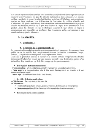 Résumé de Théorie et Guide de Travaux Pratiques                      Marketing




Les canaux impersonnels rassemblent tous les médias qui acheminent le message sans contact
interactif avec l’audience. On peut les répartir également en trois catégories. Les masses
médias, c’est-à-dire la presse, la radio, la télévision, le cinéma et l’affichage, sont surtout pour
toucher de large audience, peu différenciées (à l’exception des médias sélectifs, qui
s’adressent à des publics spécialisés). Les atmosphères sont des environnements conçus pour
susciter des relations positives de la part de l’audience à l’égard d’une entreprise ou d’un
produit. Ainsi, les dentistes ou les psychologues décorent-ils leur cabinet de façon à
communiquer une atmosphère de confiance. Les événements, enfin, correspondent à des
manifestations préparées à l’avance.

         I. Généralités :

           A. Définitions :

           1. Définition de la communication :
La communication marketing consiste pour une organisation à transmettre des messages à son
public en vue de modifier leur comportements mentaux (motivation, connaissance, image,
attitude,…) et par voie de conséquence leur comportement effectif.
Alors que la promotion consiste à faciliter ou à stimuler certains comportements effectifs
(notamment l’achat d’un produit par des moyens, exemple : une distribution gratuite d’un
échantillon, d’un produit, en vue de le faire essayer par les consommateurs).

     Les objectifs de la communication :
- Faire connaître : le but est de faire connaître l’entreprise, ses produits et services.
- Faire aimer : la communication vise à faire aimer l’entreprise et ses produits et à leur
donner une bonne image.
 - Faire agir : la communication vise à faire acheter.

     les cibles de la communication :
- Cible interne : force de vente et les associés.
- Cible externe :
      commerciales : clients actuels, clients potentiels, distributeurs et prescripteurs.
      Non commerciales : l’Etat, la presse et les association de consommateurs.

      Les moyens de la communication :




   OFPPT / I.S.G.I              Elaborée par Mme TSOULI FAROUKH NEZHA                      Page   68
 
