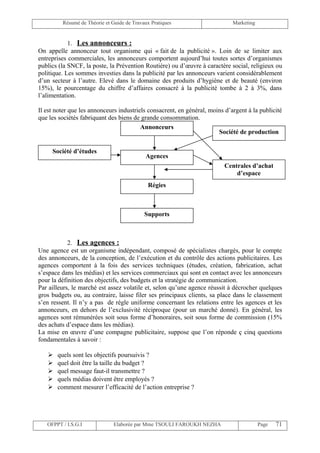 Résumé de Théorie et Guide de Travaux Pratiques                     Marketing


            1. Les annonceurs :
On appelle annonceur tout organisme qui « fait de la publicité ». Loin de se limiter aux
entreprises commerciales, les annonceurs comportent aujourd’hui toutes sortes d’organismes
publics (la SNCF, la poste, la Prévention Routière) ou d’œuvre à caractère social, religieux ou
politique. Les sommes investies dans la publicité par les annonceurs varient considérablement
d’un secteur à l’autre. Elevé dans le domaine des produits d’hygiène et de beauté (environ
15%), le pourcentage du chiffre d’affaires consacré à la publicité tombe à 2 à 3%, dans
l’alimentation.

Il est noter que les annonceurs industriels consacrent, en général, moins d’argent à la publicité
que les sociétés fabriquant des biens de grande consommation.
                                         Annonceurs
                                                                       Société de production


     Société d’études
                                            Agences
                                                                          Centrales d’achat
                                                                              d’espace
                                             Régies



                                            Supports



            2. Les agences :
Une agence est un organisme indépendant, composé de spécialistes chargés, pour le compte
des annonceurs, de la conception, de l’exécution et du contrôle des actions publicitaires. Les
agences comportent à la fois des services techniques (études, création, fabrication, achat
s’espace dans les médias) et les services commerciaux qui sont en contact avec les annonceurs
pour la définition des objectifs, des budgets et la stratégie de communication.
Par ailleurs, le marché est assez volatile et, selon qu’une agence réussit à décrocher quelques
gros budgets ou, au contraire, laisse filer ses principaux clients, sa place dans le classement
s’en ressent. Il n’y a pas de règle uniforme concernant les relations entre les agences et les
annonceurs, en dehors de l’exclusivité réciproque (pour un marché donné). En général, les
agences sont rémunérées soit sous forme d’honoraires, soit sous forme de commission (15%
des achats d’espace dans les médias).
La mise en œuvre d’une compagne publicitaire, suppose que l’on réponde ç cinq questions
fondamentales à savoir :

      quels sont les objectifs poursuivis ?
      quel doit être la taille du budget ?
      quel message faut-il transmettre ?
      quels médias doivent être employés ?
      comment mesurer l’efficacité de l’action entreprise ?




   OFPPT / I.S.G.I             Elaborée par Mme TSOULI FAROUKH NEZHA                     Page   71
 