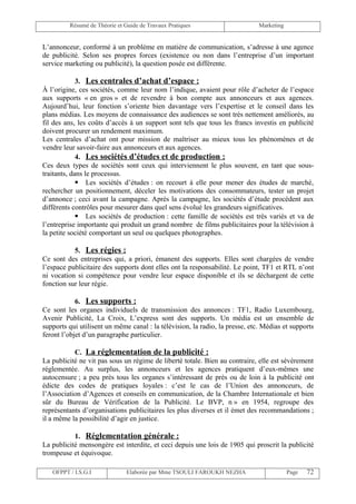 Résumé de Théorie et Guide de Travaux Pratiques                      Marketing


L’annonceur, conformé à un problème en matière de communication, s’adresse à une agence
de publicité. Selon ses propres forces (existence ou non dans l’entreprise d’un important
service marketing ou publicité), la question posée est différente.

             3. Les centrales d’achat d’espace :
À l’origine, ces sociétés, comme leur nom l’indique, avaient pour rôle d’acheter de l’espace
aux supports « en gros » et de revendre à bon compte aux annonceurs et aux agences.
Aujourd’hui, leur fonction s’oriente bien davantage vers l’expertise et le conseil dans les
plans médias. Les moyens de connaissance des audiences se sont très nettement améliorés, au
fil des ans, les coûts d’accès à un support sont tels que tous les francs investis en publicité
doivent procurer un rendement maximum.
Les centrales d’achat ont pour mission de maîtriser au mieux tous les phénomènes et de
vendre leur savoir-faire aux annonceurs et aux agences.
             4. Les sociétés d’études et de production :
Ces deux types de sociétés sont ceux qui interviennent le plus souvent, en tant que sous-
traitants, dans le processus.
              Les sociétés d’études : on recourt à elle pour mener des études de marché,
rechercher un positionnement, déceler les motivations des consommateurs, tester un projet
d’annonce ; ceci avant la campagne. Après la campagne, les sociétés d’étude procèdent aux
différents contrôles pour mesurer dans quel sens évolué les grandeurs significatives.
              Les sociétés de production : cette famille de sociétés est très variés et va de
l’entreprise importante qui produit un grand nombre de films publicitaires pour la télévision à
la petite société comportant un seul ou quelques photographes.

           5. Les régies :
Ce sont des entreprises qui, a priori, émanent des supports. Elles sont chargées de vendre
l’espace publicitaire des supports dont elles ont la responsabilité. Le point, TF1 et RTL n’ont
ni vocation si compétence pour vendre leur espace disponible et ils se déchargent de cette
fonction sur leur régie.

            6. Les supports :
Ce sont les organes individuels de transmission des annonces : TF1, Radio Luxembourg,
Avenir Publicité, La Croix, L’express sont des supports. Un média est un ensemble de
supports qui utilisent un même canal : la télévision, la radio, la presse, etc. Médias et supports
feront l’objet d’un paragraphe particulier.

           C. La réglementation de la publicité :
La publicité ne vit pas sous un régime de liberté totale. Bien au contraire, elle est sévèrement
réglementée. Au surplus, les annonceurs et les agences pratiquent d’eux-mêmes une
autocensure ; a peu près tous les organes s’intéressant de près ou de loin à la publicité ont
édicte des codes de pratiques loyales : c’est le cas de l’Union des annonceurs, de
l’Association d’Agences et conseils en communication, de la Chambre Internationale et bien
sûr du Bureau de Vérification de la Publicité. Le BVP, n » en 1954, regroupe des
représentants d’organisations publicitaires les plus diverses et il émet des recommandations ;
il a même la possibilité d’agir en justice.

           1. Réglementation générale :
La publicité mensongère est interdite, et ceci depuis une lois de 1905 qui proscrit la publicité
trompeuse et équivoque.

   OFPPT / I.S.G.I             Elaborée par Mme TSOULI FAROUKH NEZHA                      Page   72
 