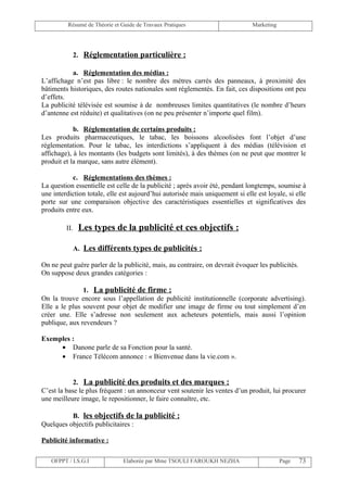 Résumé de Théorie et Guide de Travaux Pratiques                      Marketing




               2. Réglementation particulière :

           a. Réglementation des médias :
L’affichage n’est pas libre : le nombre des mètres carrés des panneaux, à proximité des
bâtiments historiques, des routes nationales sont réglementés. En fait, ces dispositions ont peu
d’effets.
La publicité télévisée est soumise à de nombreuses limites quantitatives (le nombre d’heurs
d’antenne est réduite) et qualitatives (on ne peu présenter n’importe quel film).

            b. Réglementation de certains produits :
Les produits pharmaceutiques, le tabac, les boissons alcoolisées font l’objet d’une
réglementation. Pour le tabac, les interdictions s’appliquent à des médias (télévision et
affichage), à les montants (les budgets sont limités), à des thèmes (on ne peut que montrer le
produit et la marque, sans autre élément).

           c. Réglementations des thèmes :
La question essentielle est celle de la publicité ; après avoir été, pendant longtemps, soumise à
une interdiction totale, elle est aujourd’hui autorisée mais uniquement si elle est loyale, si elle
porte sur une comparaison objective des caractéristiques essentielles et significatives des
produits entre eux.

         II.    Les types de la publicité et ces objectifs :

               A. Les différents types de publicités :

On ne peut guère parler de la publicité, mais, au contraire, on devrait évoquer les publicités.
On suppose deux grandes catégories :

               1. La publicité de firme :
On la trouve encore sous l’appellation de publicité institutionnelle (corporate advertising).
Elle a le plus souvent pour objet de modifier une image de firme ou tout simplement d’en
créer une. Elle s’adresse non seulement aux acheteurs potentiels, mais aussi l’opinion
publique, aux revendeurs ?

Exemples :
     • Danone parle de sa Fonction pour la santé.
     • France Télécom annonce : « Bienvenue dans la vie.com ».


            2. La publicité des produits et des marques :
C’est la base le plus fréquent : un annonceur vent soutenir les ventes d’un produit, lui procurer
une meilleure image, le repositionner, le faire connaître, etc.

          B. les objectifs de la publicité :
Quelques objectifs publicitaires :

Publicité informative :

   OFPPT / I.S.G.I             Elaborée par Mme TSOULI FAROUKH NEZHA                      Page    73
 