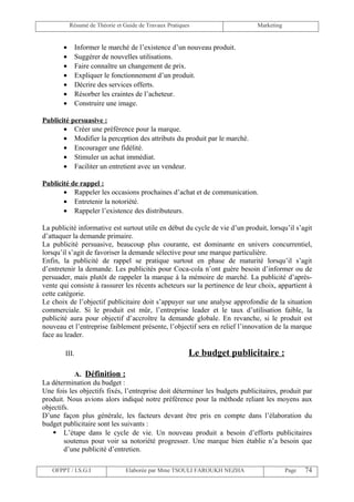Résumé de Théorie et Guide de Travaux Pratiques                    Marketing


       •       Informer le marché de l’existence d’un nouveau produit.
       •       Suggérer de nouvelles utilisations.
       •       Faire connaître un changement de prix.
       •       Expliquer le fonctionnement d’un produit.
       •       Décrire des services offerts.
       •       Résorber les craintes de l’acheteur.
       •       Construire une image.

Publicité persuasive :
       • Créer une préférence pour la marque.
       • Modifier la perception des attributs du produit par le marché.
       • Encourager une fidélité.
       • Stimuler un achat immédiat.
       • Faciliter un entretient avec un vendeur.

Publicité de rappel :
       • Rappeler les occasions prochaines d’achat et de communication.
       • Entretenir la notoriété.
       • Rappeler l’existence des distributeurs.

La publicité informative est surtout utile en début du cycle de vie d’un produit, lorsqu’il s’agit
d’attaquer la demande primaire.
La publicité persuasive, beaucoup plus courante, est dominante en univers concurrentiel,
lorsqu’il s’agit de favoriser la demande sélective pour une marque particulière.
Enfin, la publicité de rappel se pratique surtout en phase de maturité lorsqu’il s’agit
d’entretenir la demande. Les publicités pour Coca-cola n’ont guère besoin d’informer ou de
persuader, mais plutôt de rappeler la marque à la mémoire de marché. La publicité d’après-
vente qui consiste à rassurer les récents acheteurs sur la pertinence de leur choix, appartient à
cette catégorie.
Le choix de l’objectif publicitaire doit s’appuyer sur une analyse approfondie de la situation
commerciale. Si le produit est mûr, l’entreprise leader et le taux d’utilisation faible, la
publicité aura pour objectif d’accroître la demande globale. En revanche, si le produit est
nouveau et l’entreprise faiblement présente, l’objectif sera en relief l’innovation de la marque
face au leader.

        III.                                             Le budget publicitaire :

           A. Définition :
La détermination du budget :
Une fois les objectifs fixés, l’entreprise doit déterminer les budgets publicitaires, produit par
produit. Nous avions alors indiqué notre préférence pour la méthode reliant les moyens aux
objectifs.
D’une façon plus générale, les facteurs devant être pris en compte dans l’élaboration du
budget publicitaire sont les suivants :
     L’étape dans le cycle de vie. Un nouveau produit a besoin d’efforts publicitaires
        soutenus pour voir sa notoriété progresser. Une marque bien établie n’a besoin que
        d’une publicité d’entretien.

   OFPPT / I.S.G.I               Elaborée par Mme TSOULI FAROUKH NEZHA                    Page   74
 