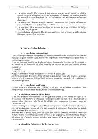 Résumé de Théorie et Guide de Travaux Pratiques                    Marketing


      La part de marché. Une marque à forte part de marché investit moins en publicité
       qu’une marque à faible part qui cherche à progresser. En France, par exemple, Renault
       qui contrôlait 31 % du marché en 1988 n’a investit que 26% des dépenses publicitaires
       du secteur.
      La concurrence. Dans un marché encombré, une marque doit investir suffisamment
       pour percer le brouhaha publicitaire du secteur.
      La répétition. Si le message implique un nombre élevé de répétition, le budget
       s’accroît en conséquence.
      Les produits de substitution. Plus ils sont nombreux, plus le besoin de différentiation
       d’image exige un effort important.




           B. Les méthodes de budget :

            a. Les méthodes marginalistes :
L’analyse marginaliste que les dépenses de publicité comme tous les autres coûts doivent être
engagées jusqu’au moment où le franc investi en publicité ne rapporte plus ou qu’un franc de
profits supplémentaire.
Il est parfaitement possible, sur le plan théorique, de construire une fonction de demande et
de rechercher le maximum de cette fonction en utilisant la publicité comme variable
explicative.
On aura alors :
Q = f(x, y, z, …).
Avec x = montant du budget publicitaire, y = niveau de qualité, etc.
Sur le plan pratique, il est difficile de calculer les paramètres d’une telle fonction : comment
isoler en effet le rendement de la publicité, comment prendre en compte les effets échelonnées
sur plusieurs périodes ?

            b. Les méthodes empiriques :
Compte tenu des difficultés déjà évoquer, il va dire les méthodes empiriques, pour
critiquables qu’elles soient en théorie, restent couramment utilisée.

     La méthode du pourcentage des ventes :
C’est une méthode traditionnelle. Le budget publicitaire d’une année est égal à un
pourcentage fixe du chiffre d’affaires de l’année précédente. La méthode a l’inconvénient de
procéder d’un contresens : elle fait de la publicité une conséquence des ventes, alors que
l’inverse est vrai.
Mais les avantages ne sont pas négligeable et c’est pourquoi pareille technique est utilisée :
elle est extrêmement simple et n’a pas tendance à encourager l’ouverture de guerre
publicitaire avec les concurrents.
Toujours dans le même esprit, mais de façon plus réaliste, certaines entreprises fixent leur
budget selon un pourcentage des ventes prévues. C’est un progrès, mais la méthode demeure
mécanique et n’accorde aucune attention aux besoins réels du produit en matière de
communication.

      La méthode de l’alignement dur les concurrents :


   OFPPT / I.S.G.I             Elaborée par Mme TSOULI FAROUKH NEZHA                    Page   75
 
