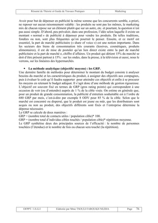Résumé de Théorie et Guide de Travaux Pratiques                      Marketing


Avoir pour but de dépenser en publicité la même somme que les concurrents semble, a priori,
ne reposer sur aucun raisonnement valable : les produits ne sont pas les mêmes, le marketing
mix de chacun repose sur un élément plutôt que sur un autre, etc. et pourtant, la question n’est
pas aussi simple. D’abord, peu prévaloir, dans une profession, l’idée selon laquelle il existe un
montant « normal » de publicité à dépenser pour vendre les produits. De telles traditions,
fondées ou non, sont plus fréquentes qu’on pourrait le penser. Ensuite, et ce motif est
essentiel, la part de marché publicitaire (« share of voice ») est une notion importante. Dans
les secteurs des biens de consommation très courants (lessives, cosmétiques, produits
alimentaires), il est de mise de postuler qu’un lien direct existe entre la part de marché
publicitaire et la part de marché e, chiffre d’affaires. Un produit qui détient 15% du marché se
doit d’être présent partout à 15% : sur les ondes, dans la presse, à la télévision et aussi, nous le
verrons, sur les linéaires des hypermarchés.

     La méthode analytique (objectifs/ moyens) : les GRP.
Une dernière famille de méthodes pour déterminer le montant du budget consiste à analyser
besoins du marché et les caractéristiques du produit, à assigner des objectifs aux compagnes,
puis à évaluer le coût qu’il faudra supporter pour atteindre ces objectifs et enfin à se procurer
les moyens en retenant le budget adéquat. Il s’agit donc d’une méthode de gestion rigoureuse.
L’objectif est souvent fixé en termes de GRP (gros rating points) qui correspondent à une
occasion de voir (ou d’entendre) auprès de 1 % de la cible visée. On estime en générale que,
pour un produit de grande consommation, la publicité d’entretien souhaitable est à l’ordre de
680 GRP par mois, c’est-à-dire par exemple 8 ODV pour 85 % de la cible. Selon que le
marché est concentré ou dispersé, que le produit est jeune ou mûr, que les distributeurs sont
acquis ou non au produit, des objectifs différents sont fixés et l’entreprise détermine la
dépense nécessaire.
Le GRP se calcule de deux manières :
GRP = (nombre total de contacts utiles / population cible)* 100.
GRP = (nombre total d’individus cibles touchés / population cible)* répétition moyenne.
Le GRP synthétise deux des principales sources de l’efficacité : le nombre de personnes
touchées (l’étendue) et le nombre de fois ou chacun sera touché (la répétition).




   OFPPT / I.S.G.I              Elaborée par Mme TSOULI FAROUKH NEZHA                      Page   76
 