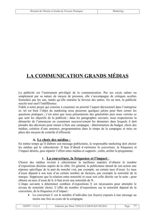 Résumé de Théorie et Guide de Travaux Pratiques                     Marketing




      LA COMMUNICATION GRANDS MÉDIAS


La publicité est l’instrument privilégié de la communication. Par ses excès même ou
simplement par sa nature de moyen de pression, elle s’accompagne de critiques acerbes
formulées par les uns, tandis qu’elle entraîne la ferveur des autres. En un mot, la publicité
suscite tout sauf l’indifférence.
Fidèle à notre projet qui consiste à examiner en priorité l’aspect décisionnel dans l’entreprise
or, tel est bien l’objet du marketing nous poserons quelques jalons pour bien cerner les
questions pratiques ; c’est ainsi que nous présenterons des généralités puis nous verrons ce
que sont les objectifs de la publicité ; dans les paragraphes suivants, nous respecterons la
démarche de l’annonceur en examinant successivement les domaines dans lesquels il doit
prendre des décisions pour mener à bien une campagne : détermination du budget, choix des
médias, création d’une annonce, programmation dans le temps de la campagne et mise en
place des moyens de contrôle d’efficacité.

           A. Le choix des médias :
En même temps qu’il élabore son message publicitaire, le responsable marketing doit choisir
les médias qui le véhiculeront. Il faut d’abord d »terminer la couverture, la fréquence et
l’impact désirés, puis répartir l’effort entre médias et supports ; enfin, arrêter le programme.

                    1. La couverture, la fréquence et l’impact :
Choisir des médias revient à sélectionner la meilleure manière d’obtenir le nombre
d’expositions désirées auprès de la cible. En général, le publicitaire attend de son action une
réponse spécifique de la part du marché visé, par exemple, un certain taux d’essai. Le taux
d’essai dépend à son tour d’un certain nombre de facteurs, par exemple la notoriété de la
marque. Supposons que la relation entre notoriété et essai soit celle décrite sur la suite ; pour
obtenir un taux d’essai de S, il faut avoir une notoriété de N.
L’étape suivante à déterminer combien d’expositions E est nécessaires pour atteindre le
niveau de notoriété choisi. L’effet du nombre d’expositions sur la notoriété dépend de la
couverture, de la fréquence et d’impact :
        • La couverture C est le nombre d’individus (ou foyers) exposés à une message au
            moins une fois au cours de la compagne.

   OFPPT / I.S.G.I             Elaborée par Mme TSOULI FAROUKH NEZHA                     Page   77
 